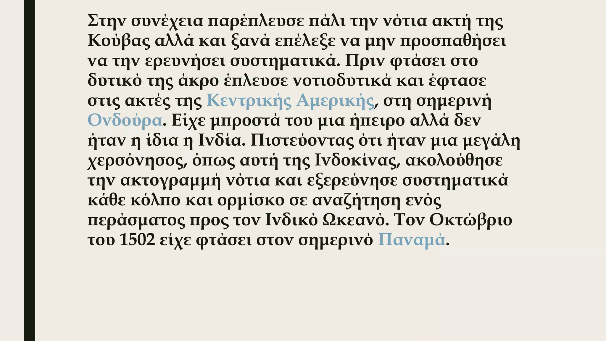 Στην συνέχεια παρέπλευσε πάλι την νότια ακτή της
Κούβας αλλά και ξανά επέλεξε να μην προσπαθήσει
να την ερευνήσει συστηματικά. Πριν φτάσει στο
δυτικό της άκρο έπλευσε νοτιοδυτικά και έφτασε
στις ακτές της Κεντρικής Αμερικής, στη σημερινή 
Ονδούρα. Είχε μπροστά του μια ήπειρο αλλά δεν
ήταν η ίδια η Ινδία. Πιστεύοντας ότι ήταν μια μεγάλη
χερσόνησος, όπως αυτή της Ινδοκίνας, ακολούθησε
την ακτογραμμή νότια και εξερεύνησε συστηματικά
κάθε κόλπο και ορμίσκο σε αναζήτηση ενός
περάσματος προς τον Ινδικό Ωκεανό. Τον Οκτώβριο
του 1502 είχε φτάσει στον σημερινό Παναμά. 
 