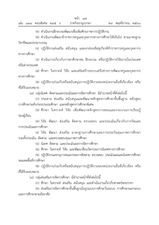 หน้า ๑๗
เล่ม ๑๓๔ ตอนพิเศษ ๒๙๕ ง ราชกิจจานุเบกษา ๒๙ พฤศจิกายน ๒๕๖๐
(ข) ดําเนินงานฝึกอบรมพัฒนาเพื่อเพิ่มศักยภาพการปฏิบัติงาน
(ค) ดําเนินงานพัฒนาข้าราชการครูและบุคลากรทางการศึกษาให้เป็นไป ตามมาตรฐาน
วิชาชีพและจรรยาบรรณ
(ง) ปฏิบัติงานส่งเสริม สนับสนุน และยกย่องเชิดชูเกียรติข้าราชการครูและบุคลากร
ทางการศึกษา
(จ) ดําเนินการเกี่ยวกับการลาศึกษาต่อ ฝึกอบรม หรือปฏิบัติการวิจัยภายในประเทศ
หรือต่างประเทศ
(ฉ) ศึกษา วิเคราะห์ วิจัย และเสริมสร้างระบบเครือข่ายการพัฒนาครูและบุคลากร
ทางการศึกษา
(ช) ปฏิบัติงานร่วมกับหรือสนับสนุนการปฏิบัติงานของหน่วยงานอื่นที่เกี่ยวข้อง หรือ
ที่ได้รับมอบหมาย
(7) กลุ่มนิเทศ ติดตามและประเมินผลการจัดการศึกษา มีอํานาจหน้าที่ดังต่อไปนี้
(ก) ประสาน ส่งเสริม สนับสนุนและพัฒนาหลักสูตรการศึกษาขั้นพื้นฐาน หลักสูตร
การศึกษาระดับก่อนประถมศึกษา และหลักสูตรการศึกษาพิเศษ
(ข) ศึกษา วิเคราะห์ วิจัย เพื่อพัฒนาหลักสูตรการสอนและกระบวนการเรียนรู้
ของผู้เรียน
(ค) วิจัย พัฒนา ส่งเสริม ติดตาม ตรวจสอบ และประเมินเกี่ยวกับการวัดและ
การประเมินผลการศึกษา
(ง) วิจัย พัฒนา ส่งเสริม มาตรฐานการศึกษาและการประกันคุณภาพการศึกษา
รวมทั้งประเมิน ติดตาม และตรวจสอบคุณภาพการศึกษา
(จ) นิเทศ ติดตาม และประเมินผลการจัดการศึกษา
(ฉ) ศึกษา วิเคราะห์ วิจัย และพัฒนาสื่อนวัตกรรมการนิเทศทางการศึกษา
(ช) ปฏิบัติงานเลขานุการคณะกรรมการติดตาม ตรวจสอบ ประเมินผลและนิเทศการศึกษา
ของเขตพื้นที่การศึกษา
(ซ) ปฏิบัติงานร่วมกับหรือสนับสนุนการปฏิบัติงานของหน่วยงานอื่นที่เกี่ยวข้อง หรือ
ที่ได้รับมอบหมาย
(8) กลุ่มส่งเสริมการจัดการศึกษา มีอํานาจหน้าที่ดังต่อไปนี้
(ก) ศึกษา วิเคราะห์ ส่งเสริม สนับสนุน และดําเนินงานเกี่ยวกับศาสตร์พระราชา
(ข) ส่งเสริมการจัดการศึกษาขั้นพื้นฐานในรูปแบบการศึกษาในระบบ การศึกษานอกระบบ
และการศึกษาตามอัธยาศัย
 