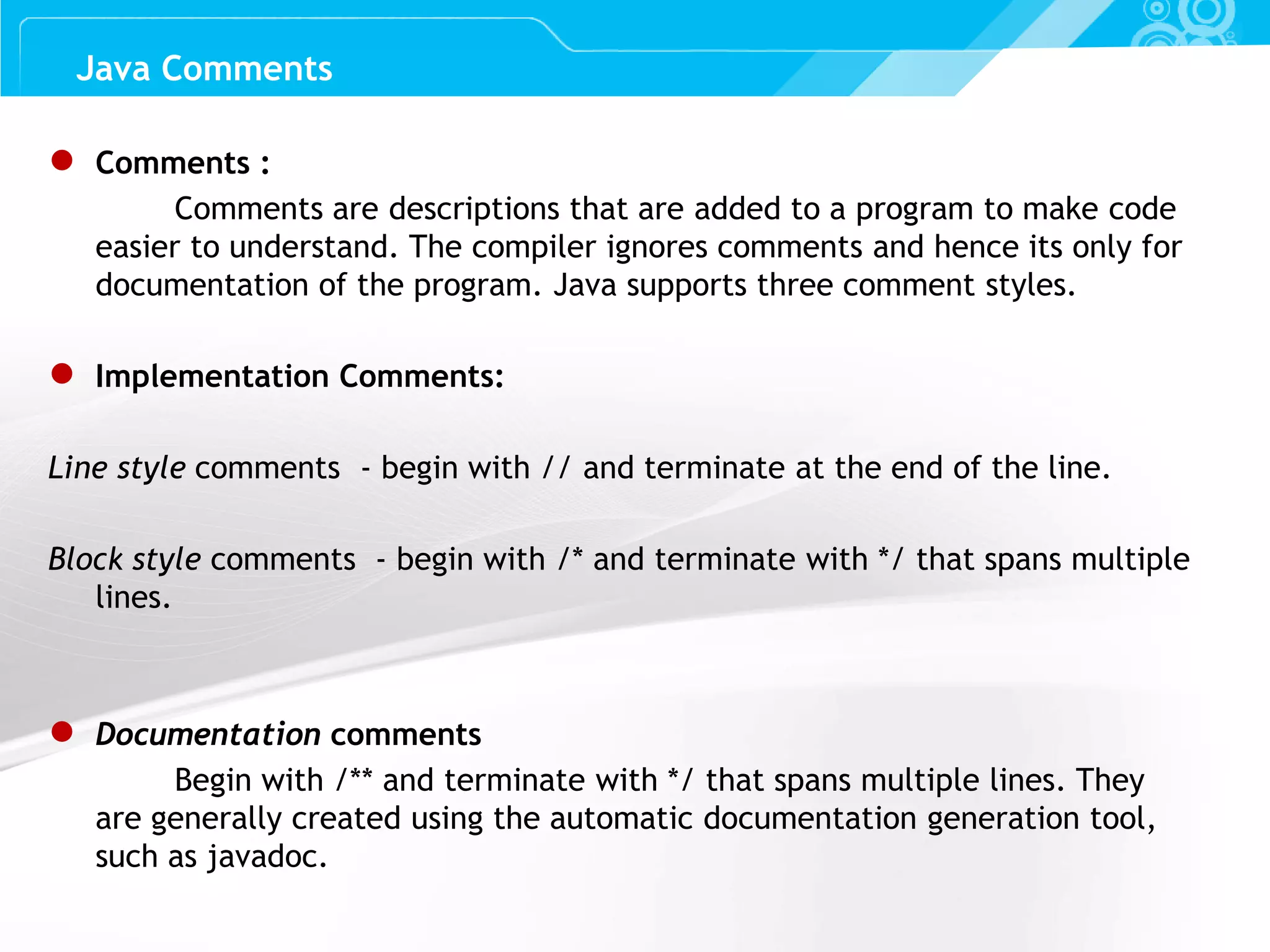 Slide 10 Java Comments ● Comments : Comments are descriptions that are added to a program to make code easier to understand. The compiler ignores comments and hence its only for documentation of the program. Java supports three comment styles. ● Implementation Comments: Line style comments - begin with // and terminate at the end of the line. Block style comments - begin with /* and terminate with */ that spans multiple lines. ● Documentation comments Begin with /** and terminate with */ that spans multiple lines. They are generally created using the automatic documentation generation tool, such as javadoc. 