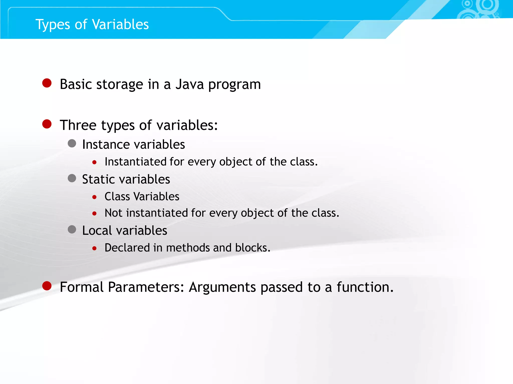 Slide 12 ● Basic storage in a Java program ● Three types of variables: ● Instance variables  Instantiated for every object of the class. ● Static variables  Class Variables  Not instantiated for every object of the class. ● Local variables  Declared in methods and blocks. ● Formal Parameters: Arguments passed to a function. Types of Variables 