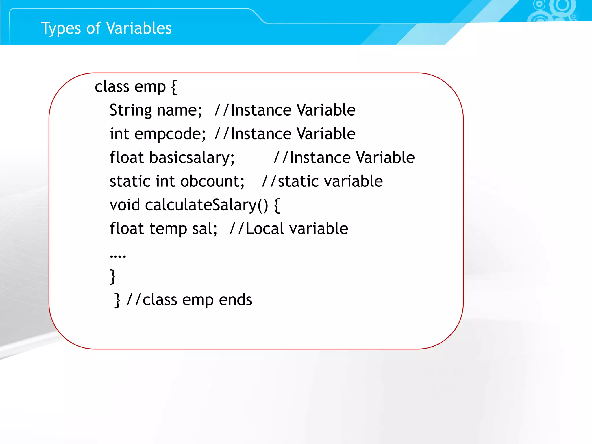 Slide 13 class emp { String name; //Instance Variable int empcode; //Instance Variable float basicsalary; //Instance Variable static int obcount; //static variable void calculateSalary() { float temp sal; //Local variable …. } } //class emp ends Types of Variables 