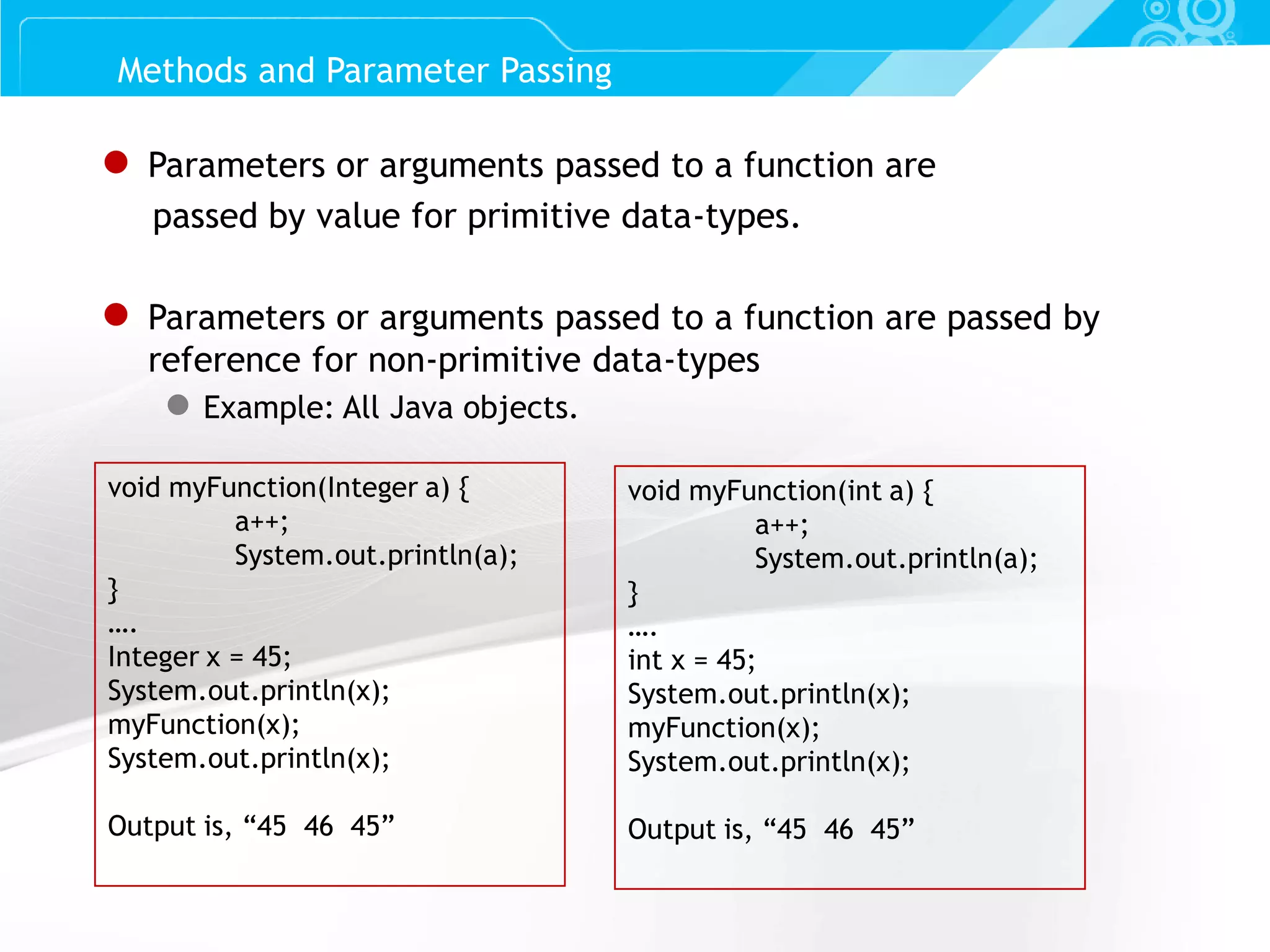 Slide 14 ● Parameters or arguments passed to a function are passed by value for primitive data-types. ● Parameters or arguments passed to a function are passed by reference for non-primitive data-types ● Example: All Java objects. Methods and Parameter Passing void myFunction(Integer a) { a++; System.out.println(a); } …. Integer x = 45; System.out.println(x); myFunction(x); System.out.println(x); Output is, “45 46 45” void myFunction(int a) { a++; System.out.println(a); } …. int x = 45; System.out.println(x); myFunction(x); System.out.println(x); Output is, “45 46 45” 