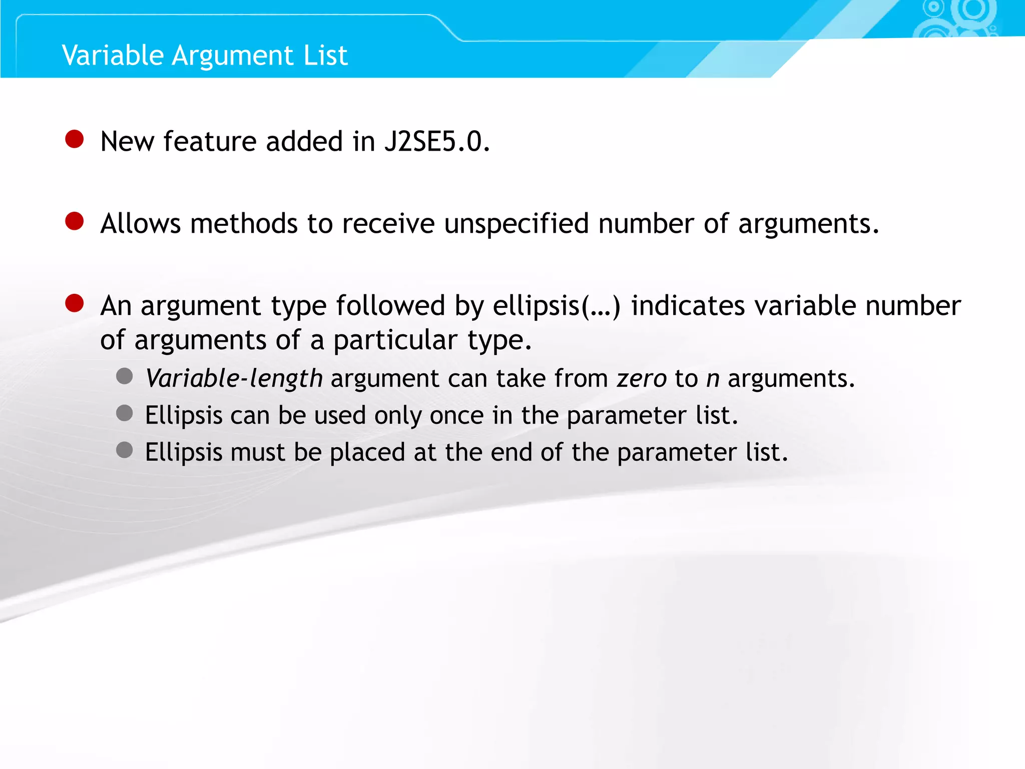 Slide 15 ● New feature added in J2SE5.0. ● Allows methods to receive unspecified number of arguments. ● An argument type followed by ellipsis(…) indicates variable number of arguments of a particular type. ● Variable-length argument can take from zero to n arguments. ● Ellipsis can be used only once in the parameter list. ● Ellipsis must be placed at the end of the parameter list. Variable Argument List 