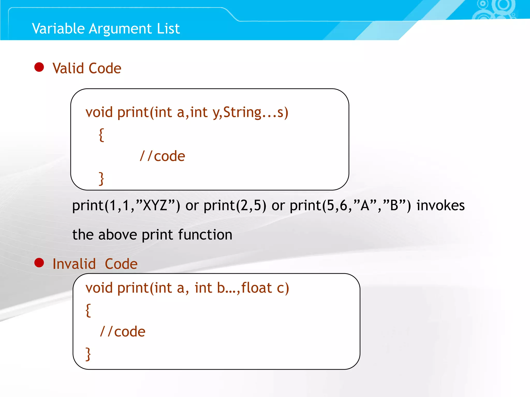 Slide 16 ● Valid Code void print(int a,int y,String...s) { //code } print(1,1,”XYZ”) or print(2,5) or print(5,6,”A”,”B”) invokes the above print function ● Invalid Code void print(int a, int b…,float c) { //code } Variable Argument List 
