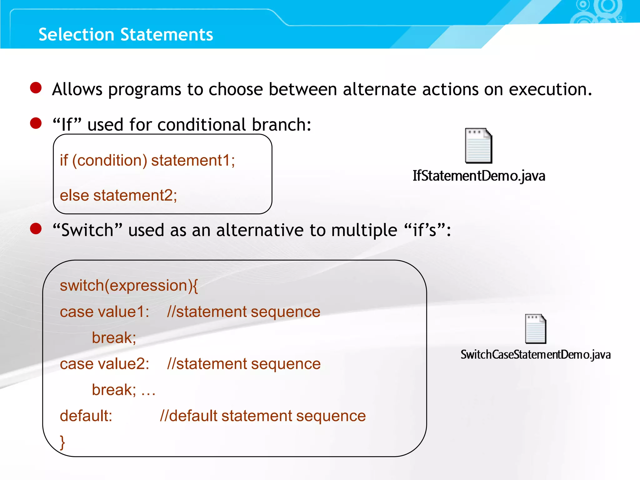 Slide 26 ● Allows programs to choose between alternate actions on execution. ● “If” used for conditional branch: if (condition) statement1; else statement2; ● “Switch” used as an alternative to multiple “if’s”: switch(expression){ case value1: //statement sequence break; case value2: //statement sequence break; … default: //default statement sequence } Selection Statements 
