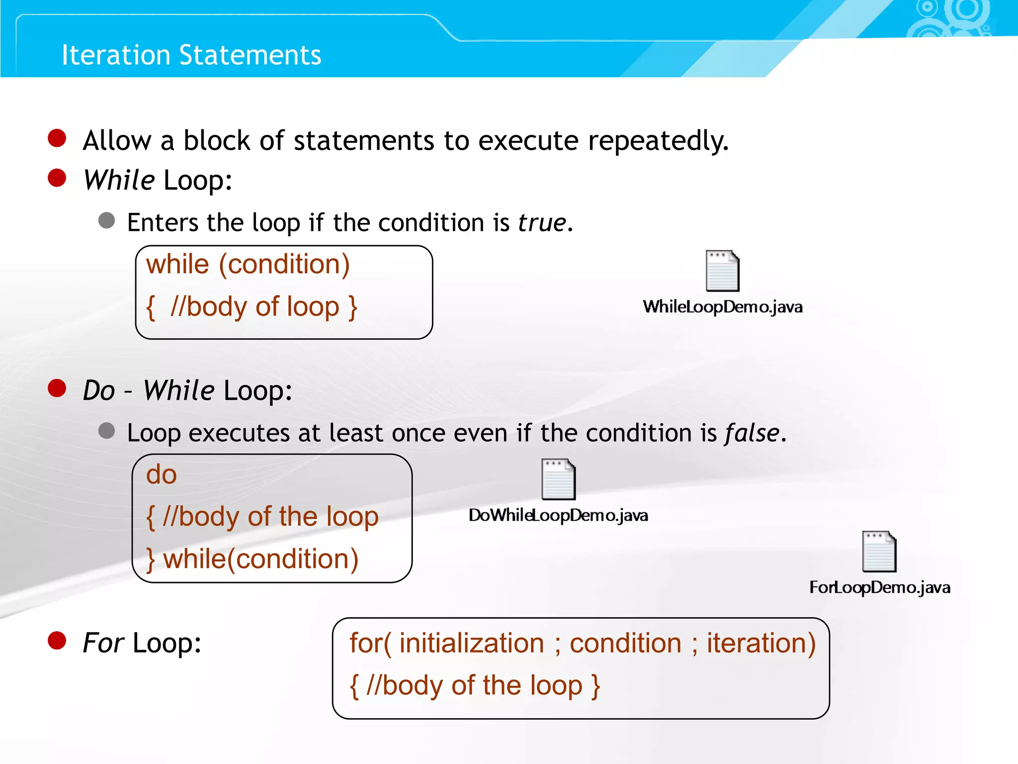 Slide 27 ● Allow a block of statements to execute repeatedly. ● While Loop: ● Enters the loop if the condition is true. while (condition) { //body of loop } ● Do – While Loop: ● Loop executes at least once even if the condition is false. do { //body of the loop } while(condition) ● For Loop: for( initialization ; condition ; iteration) { //body of the loop } Iteration Statements 