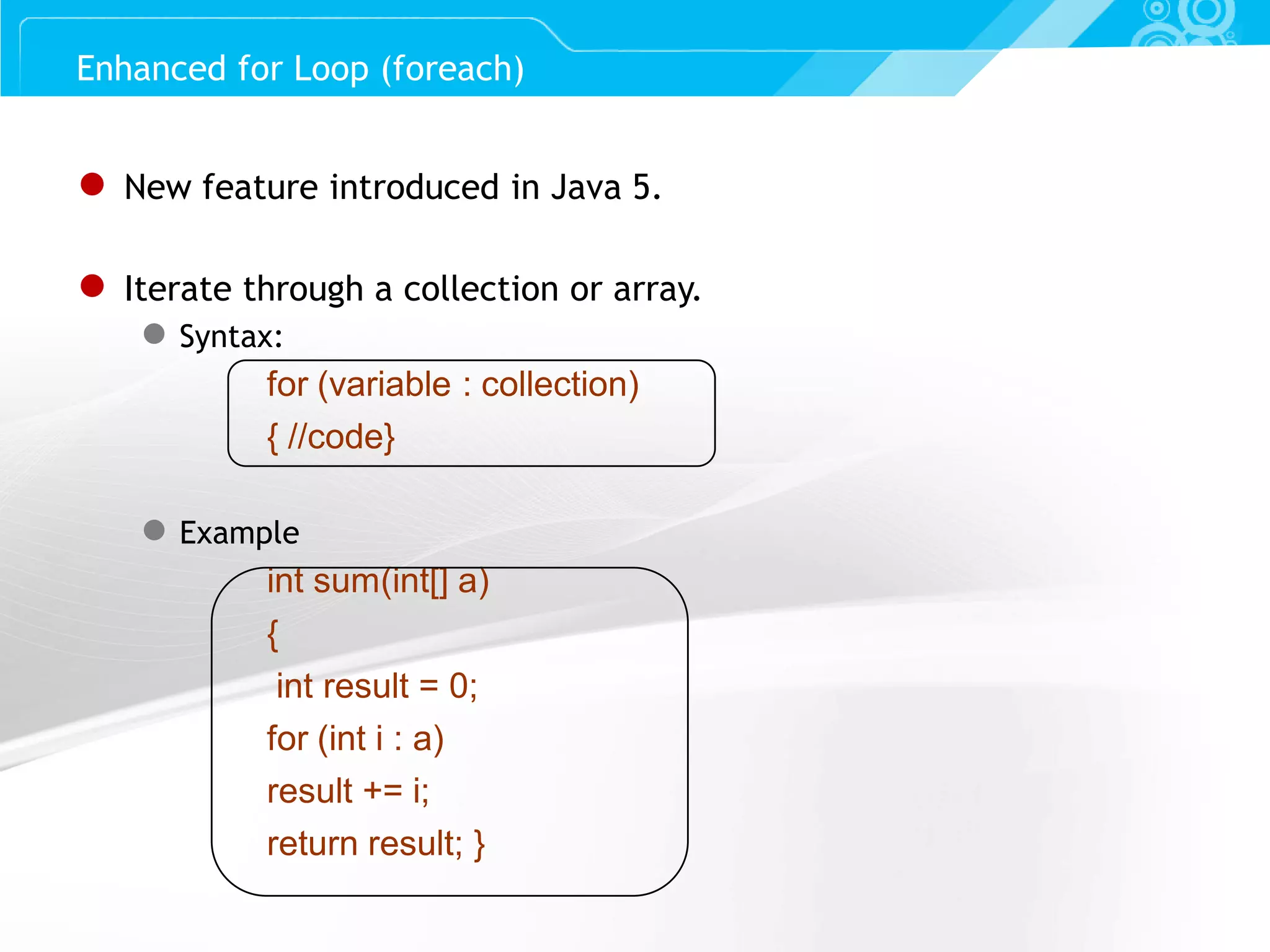 Slide 28 ● New feature introduced in Java 5. ● Iterate through a collection or array. ● Syntax: for (variable : collection) { //code} ● Example int sum(int[] a) { int result = 0; for (int i : a) result += i; return result; } Enhanced for Loop (foreach) 