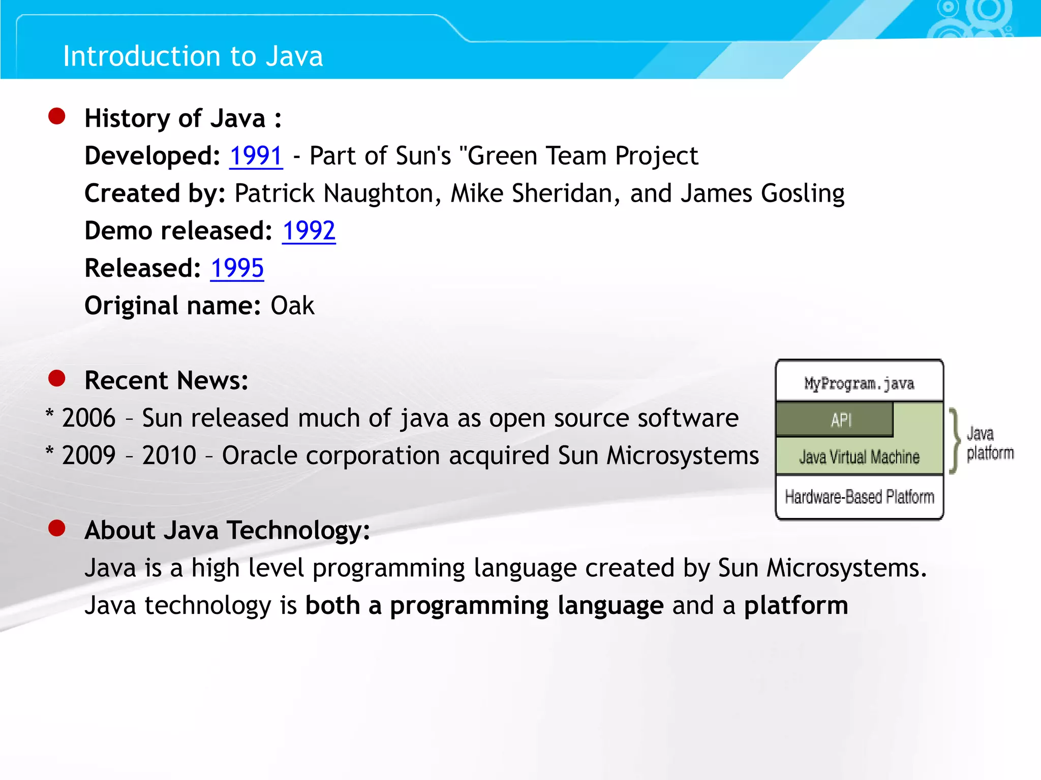 Slide 3 ● History of Java : Developed: 1991 - Part of Sun's "Green Team Project Created by: Patrick Naughton, Mike Sheridan, and James Gosling Demo released: 1992 Released: 1995 Original name: Oak ● Recent News: * 2006 – Sun released much of java as open source software * 2009 – 2010 – Oracle corporation acquired Sun Microsystems ● About Java Technology: Java is a high level programming language created by Sun Microsystems. Java technology is both a programming language and a platform Introduction to Java 