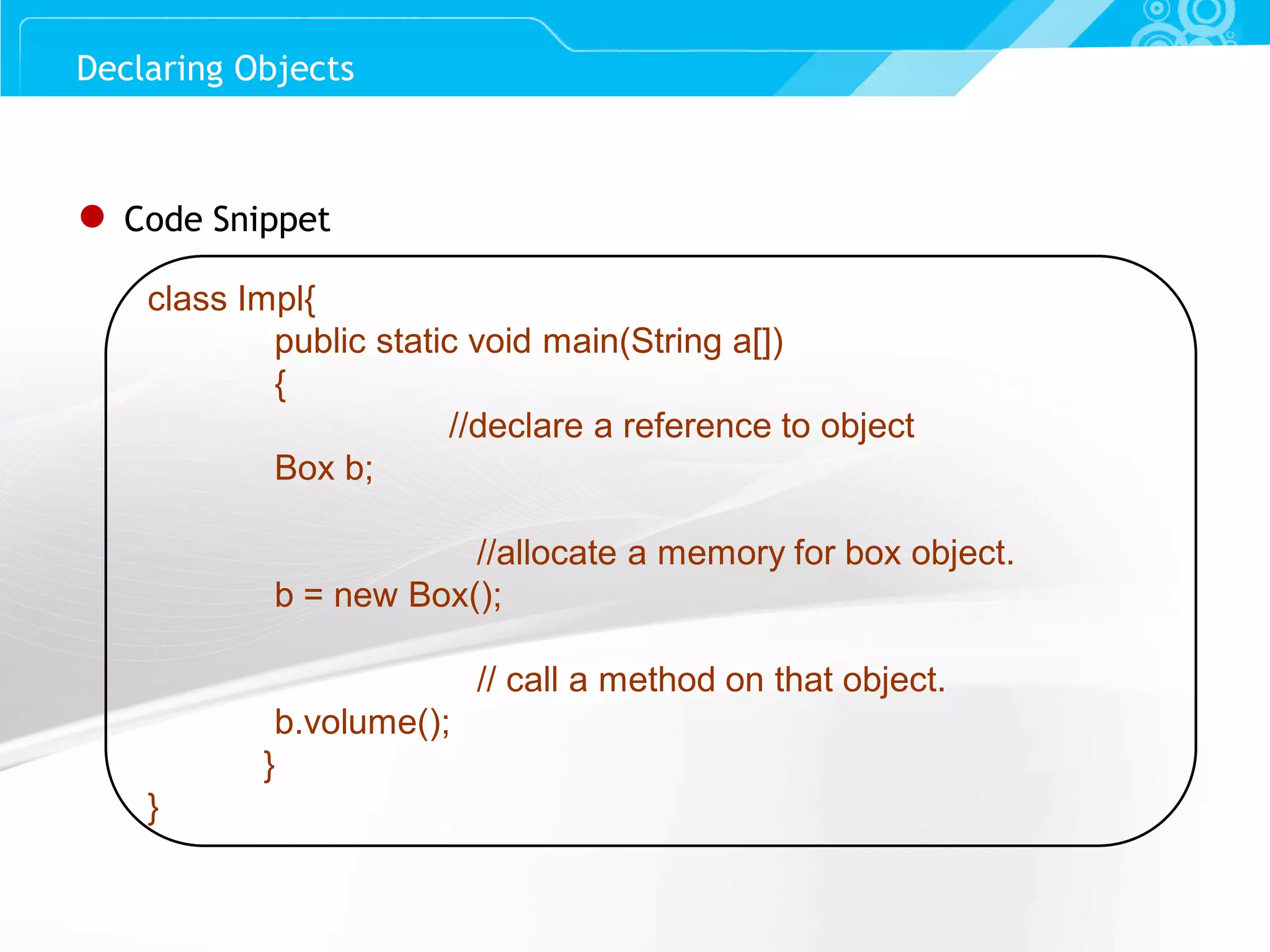 Slide 31 Declaring Objects ● Code Snippet class Impl{ public static void main(String a[]) { //declare a reference to object Box b; //allocate a memory for box object. b = new Box(); // call a method on that object. b.volume(); } } 