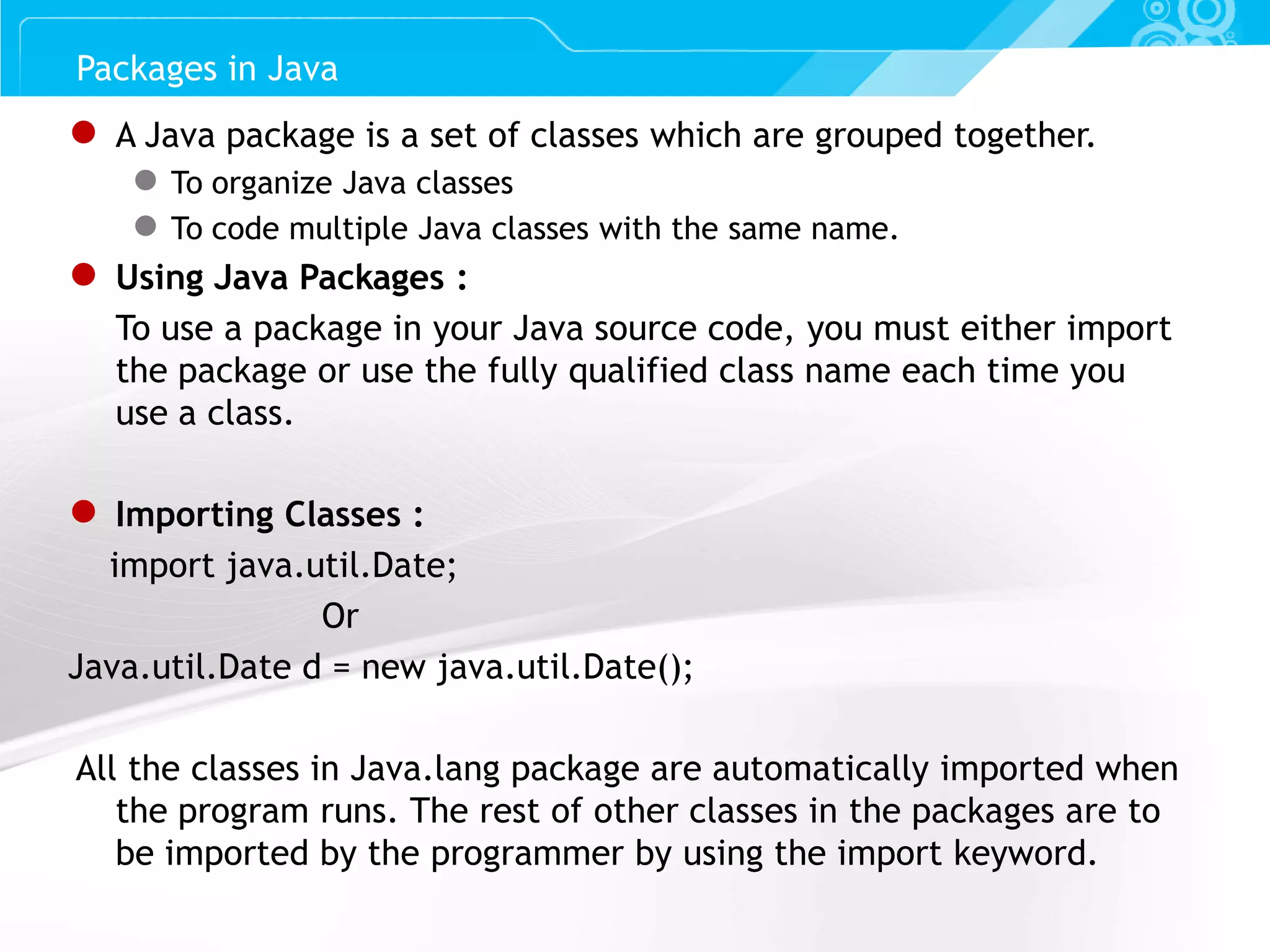 Slide 32 ● A Java package is a set of classes which are grouped together. ● To organize Java classes ● To code multiple Java classes with the same name. ● Using Java Packages : To use a package in your Java source code, you must either import the package or use the fully qualified class name each time you use a class. ● Importing Classes : import java.util.Date; Or Java.util.Date d = new java.util.Date(); All the classes in Java.lang package are automatically imported when the program runs. The rest of other classes in the packages are to be imported by the programmer by using the import keyword. Packages in Java 