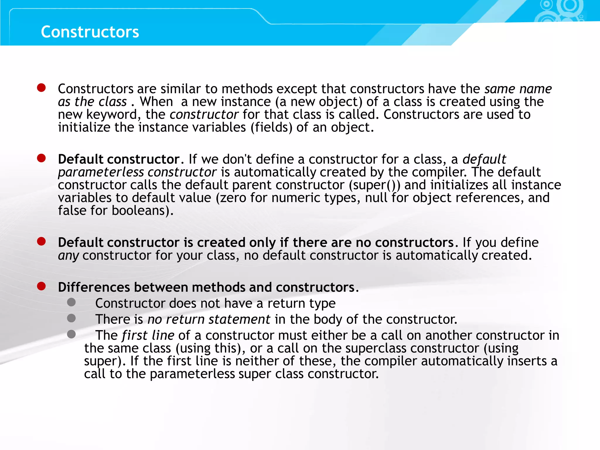 Slide 34 Constructors ● Constructors are similar to methods except that constructors have the same name as the class . When a new instance (a new object) of a class is created using the new keyword, the constructor for that class is called. Constructors are used to initialize the instance variables (fields) of an object. ● Default constructor. If we don't define a constructor for a class, a default parameterless constructor is automatically created by the compiler. The default constructor calls the default parent constructor (super()) and initializes all instance variables to default value (zero for numeric types, null for object references, and false for booleans). ● Default constructor is created only if there are no constructors. If you define any constructor for your class, no default constructor is automatically created. ● Differences between methods and constructors. ● Constructor does not have a return type ● There is no return statement in the body of the constructor. ● The first line of a constructor must either be a call on another constructor in the same class (using this), or a call on the superclass constructor (using super). If the first line is neither of these, the compiler automatically inserts a call to the parameterless super class constructor. 
