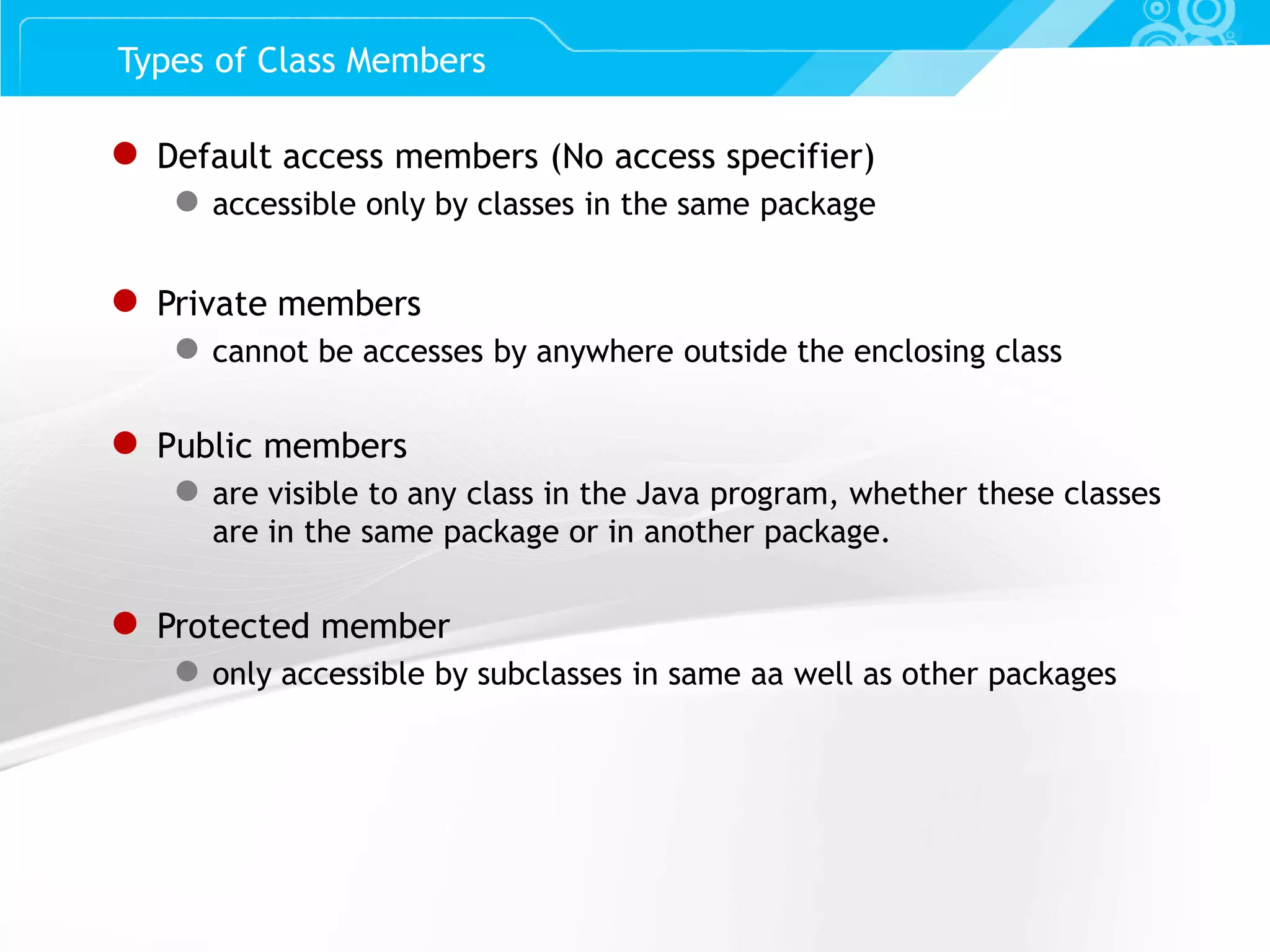 Slide 36 Types of Class Members ● Default access members (No access specifier) ● accessible only by classes in the same package ● Private members ● cannot be accesses by anywhere outside the enclosing class ● Public members ● are visible to any class in the Java program, whether these classes are in the same package or in another package. ● Protected member ● only accessible by subclasses in same aa well as other packages 