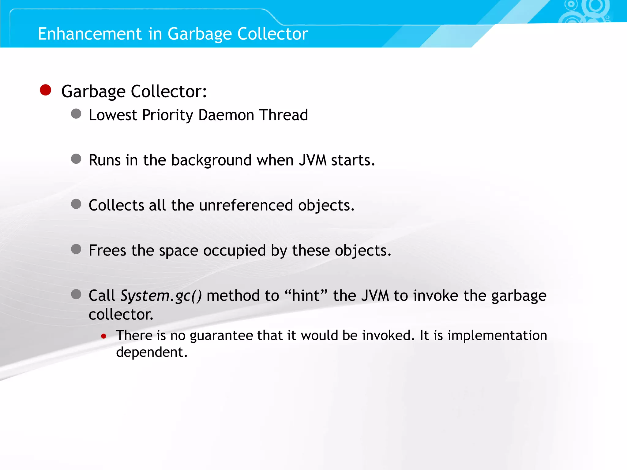 Slide 38 ● Garbage Collector: ● Lowest Priority Daemon Thread ● Runs in the background when JVM starts. ● Collects all the unreferenced objects. ● Frees the space occupied by these objects. ● Call System.gc() method to “hint” the JVM to invoke the garbage collector.  There is no guarantee that it would be invoked. It is implementation dependent. Enhancement in Garbage Collector 
