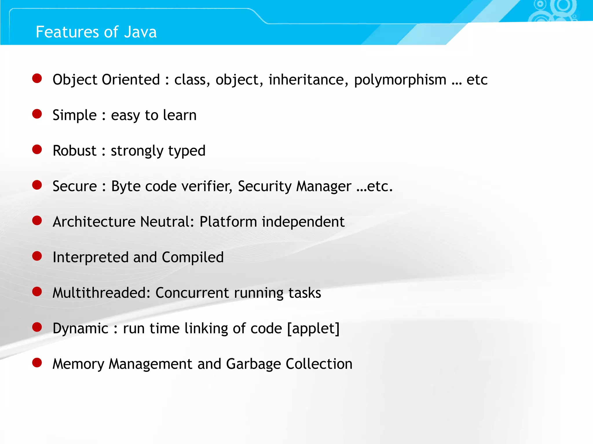 Slide 4 ● Object Oriented : class, object, inheritance, polymorphism … etc ● Simple : easy to learn ● Robust : strongly typed ● Secure : Byte code verifier, Security Manager …etc. ● Architecture Neutral: Platform independent ● Interpreted and Compiled ● Multithreaded: Concurrent running tasks ● Dynamic : run time linking of code [applet] ● Memory Management and Garbage Collection Features of Java 