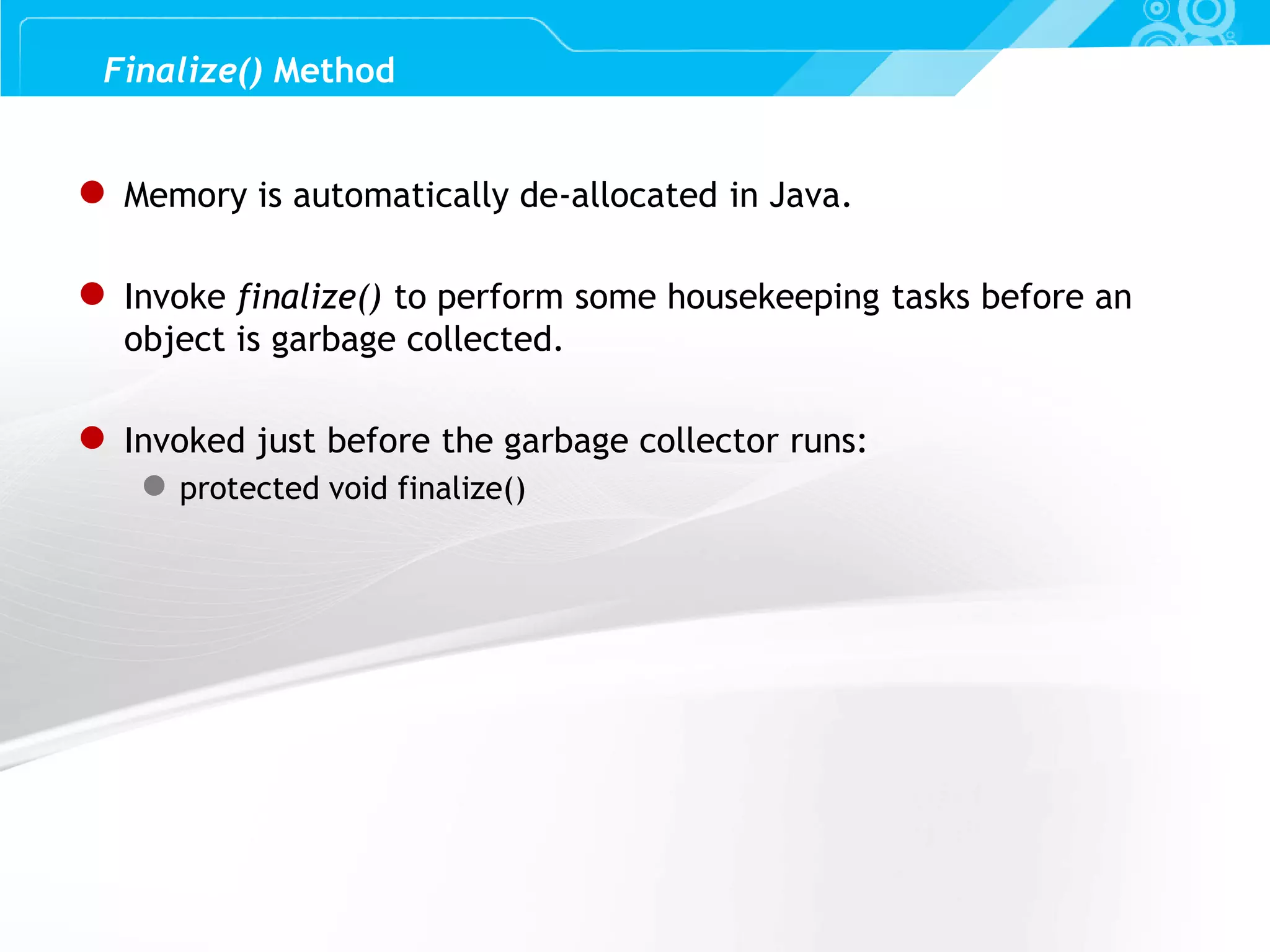 Slide 40 ● Memory is automatically de-allocated in Java. ● Invoke finalize() to perform some housekeeping tasks before an object is garbage collected. ● Invoked just before the garbage collector runs: ● protected void finalize() Finalize() Method 