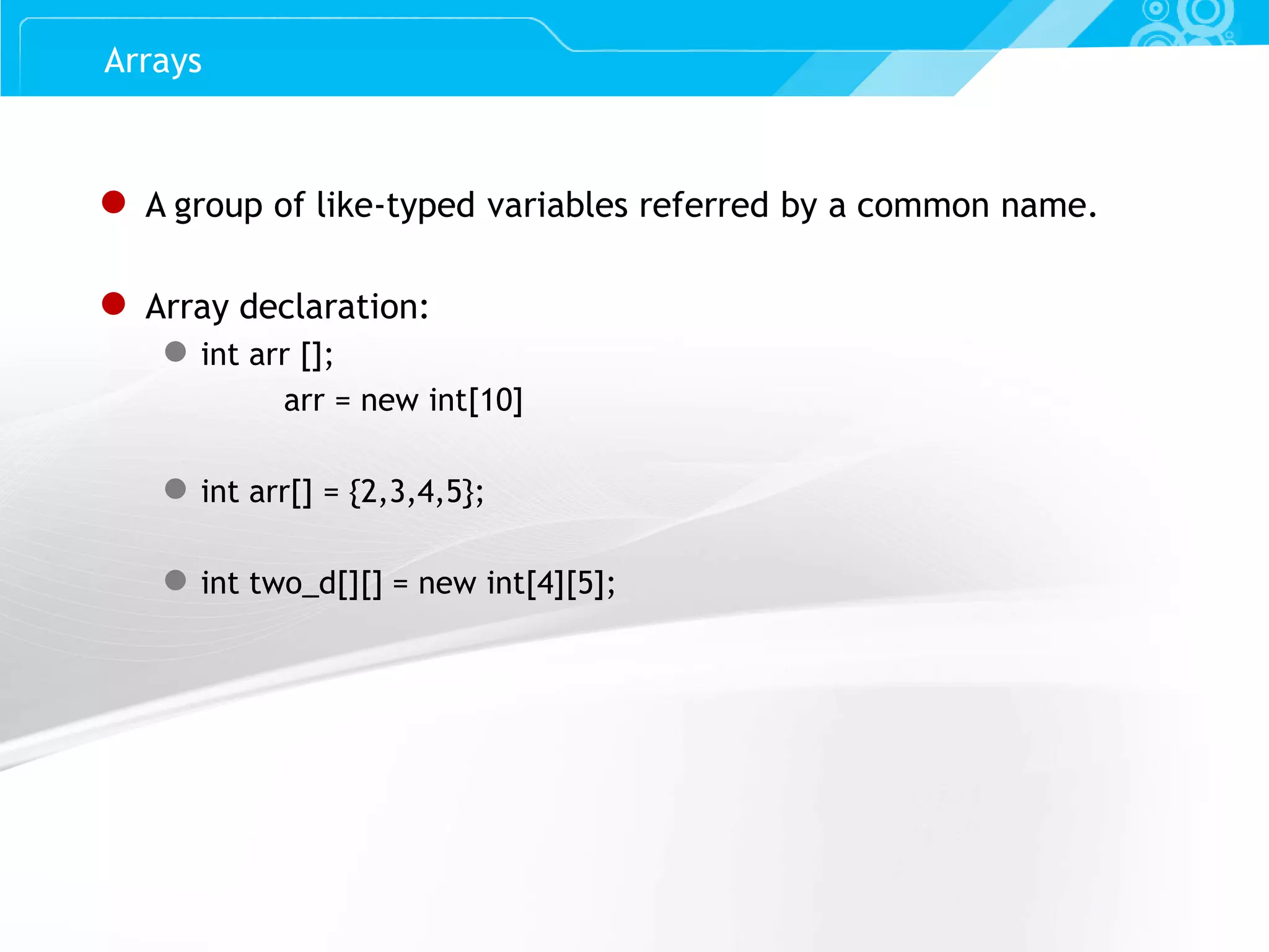 Slide 41 ● A group of like-typed variables referred by a common name. ● Array declaration: ● int arr []; arr = new int[10] ● int arr[] = {2,3,4,5}; ● int two_d[][] = new int[4][5]; Arrays 