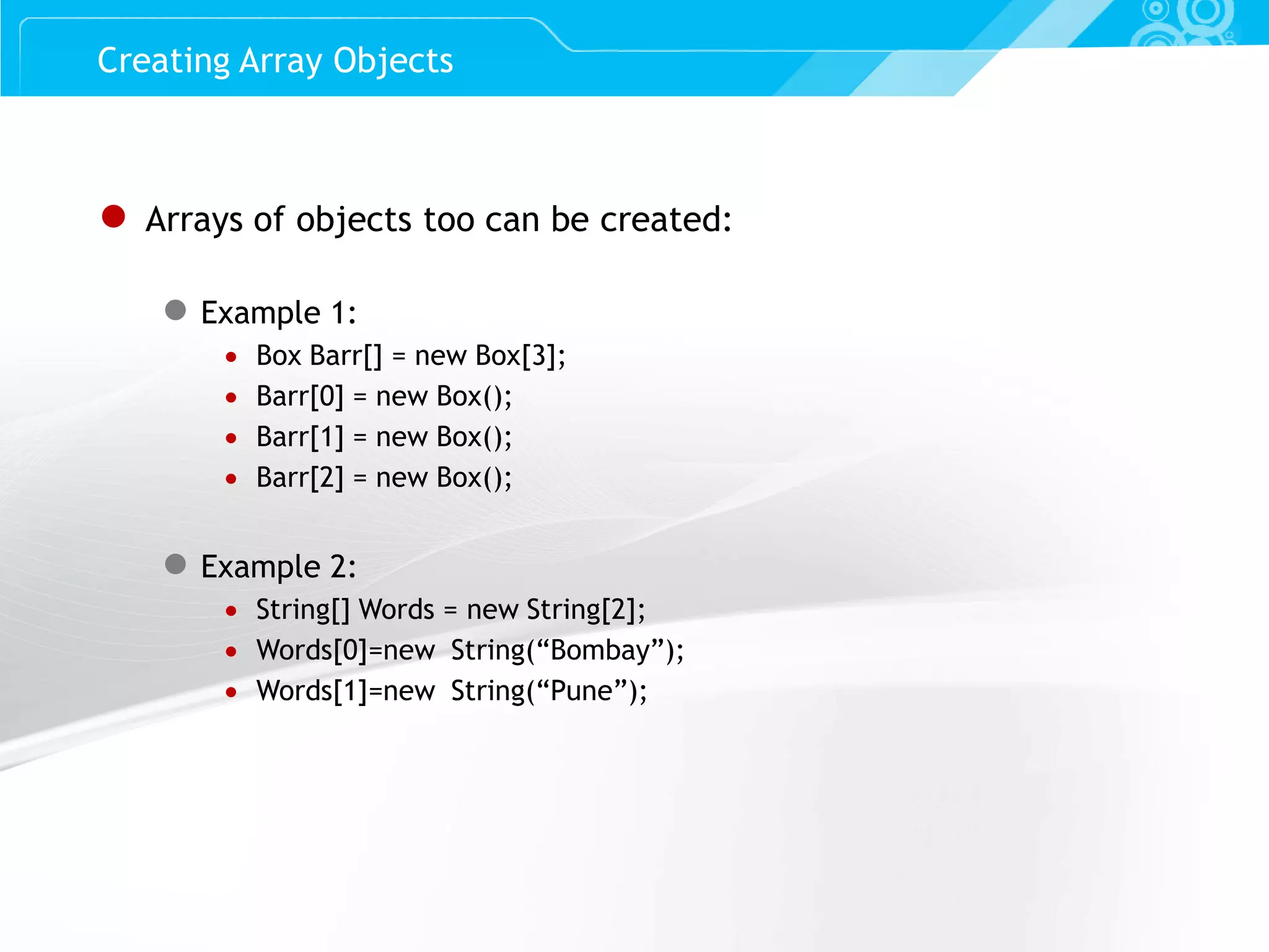 Slide 42 ● Arrays of objects too can be created: ● Example 1:  Box Barr[] = new Box[3];  Barr[0] = new Box();  Barr[1] = new Box();  Barr[2] = new Box(); ● Example 2:  String[] Words = new String[2];  Words[0]=new String(“Bombay”);  Words[1]=new String(“Pune”); Creating Array Objects 