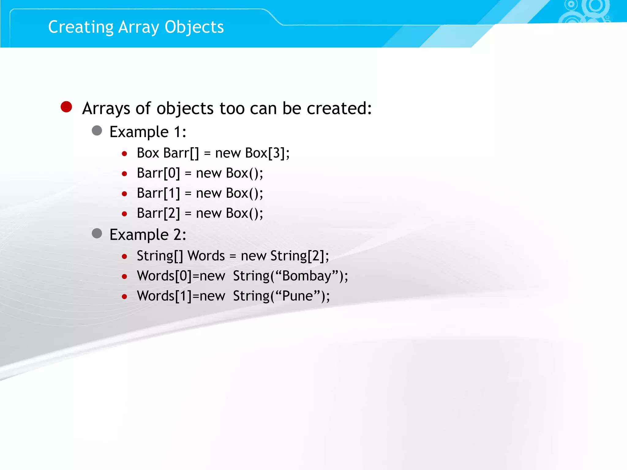 Slide 43 ● Arrays of objects too can be created: ● Example 1:  Box Barr[] = new Box[3];  Barr[0] = new Box();  Barr[1] = new Box();  Barr[2] = new Box(); ● Example 2:  String[] Words = new String[2];  Words[0]=new String(“Bombay”);  Words[1]=new String(“Pune”); Creating Array Objects 