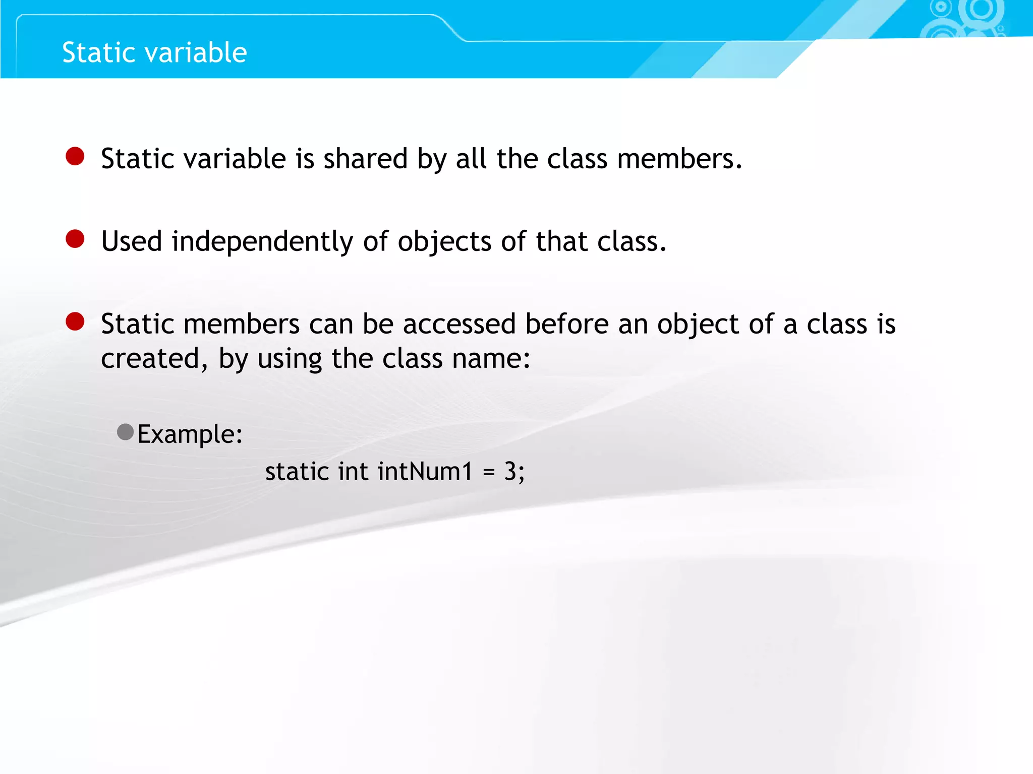 Slide 45 Static variable ● Static variable is shared by all the class members. ● Used independently of objects of that class. ● Static members can be accessed before an object of a class is created, by using the class name: ●Example: static int intNum1 = 3; 