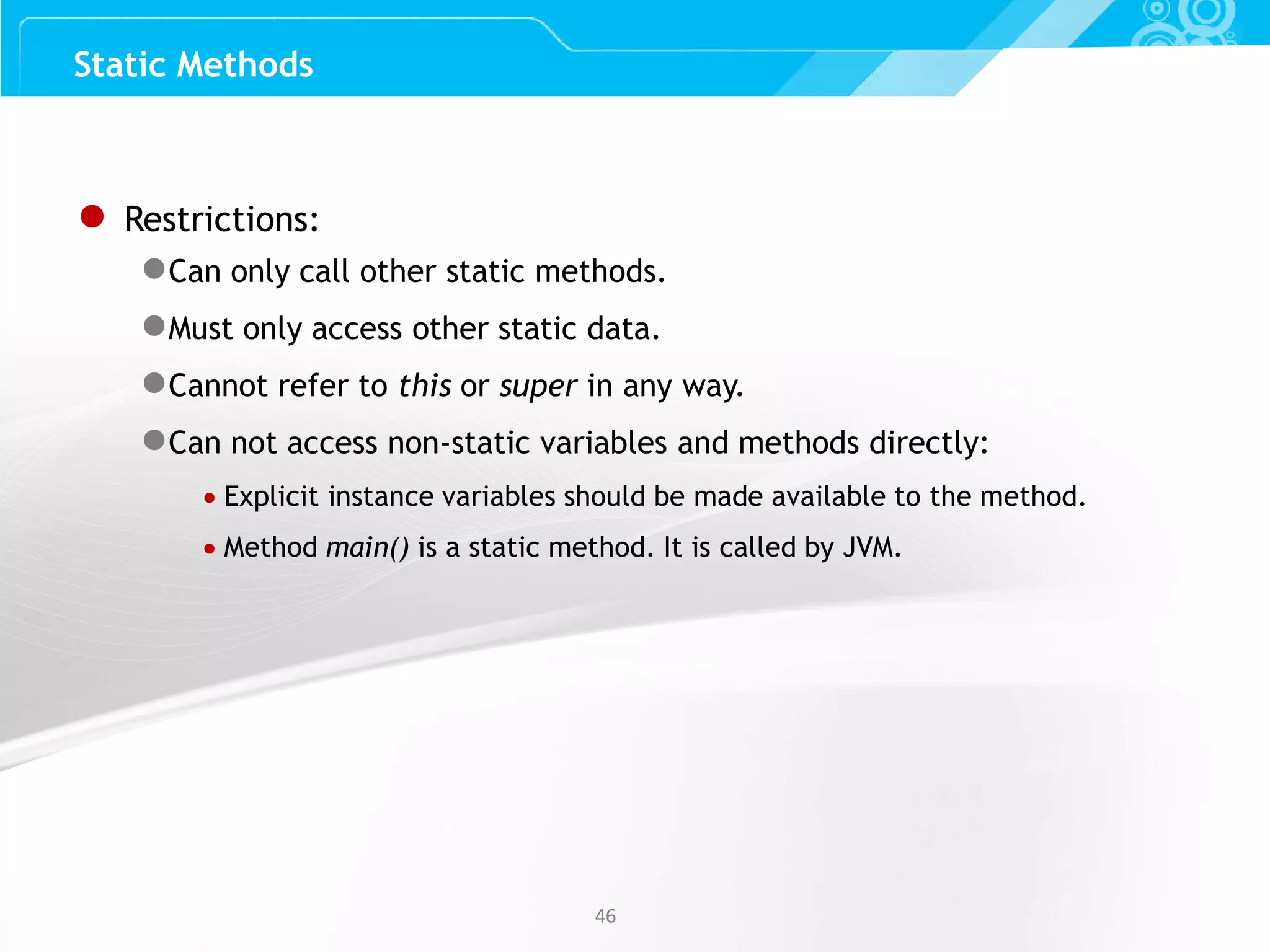 Slide 46 4646 Static Methods ● Restrictions: ●Can only call other static methods. ●Must only access other static data. ●Cannot refer to this or super in any way. ●Can not access non-static variables and methods directly:  Explicit instance variables should be made available to the method.  Method main() is a static method. It is called by JVM. 