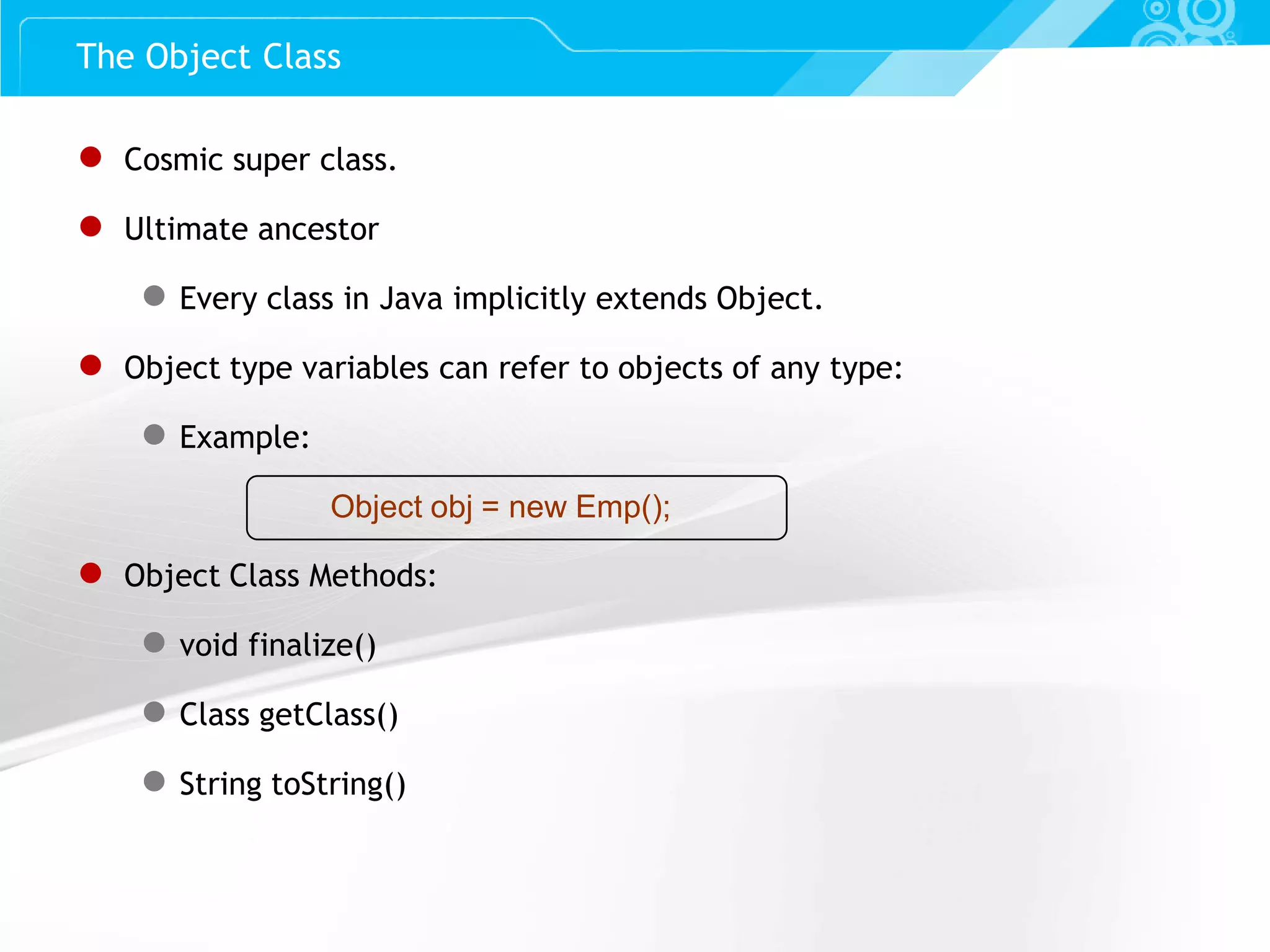 Slide 47 ● Cosmic super class. ● Ultimate ancestor ● Every class in Java implicitly extends Object. ● Object type variables can refer to objects of any type: ● Example: Object obj = new Emp(); ● Object Class Methods: ● void finalize() ● Class getClass() ● String toString() The Object Class 