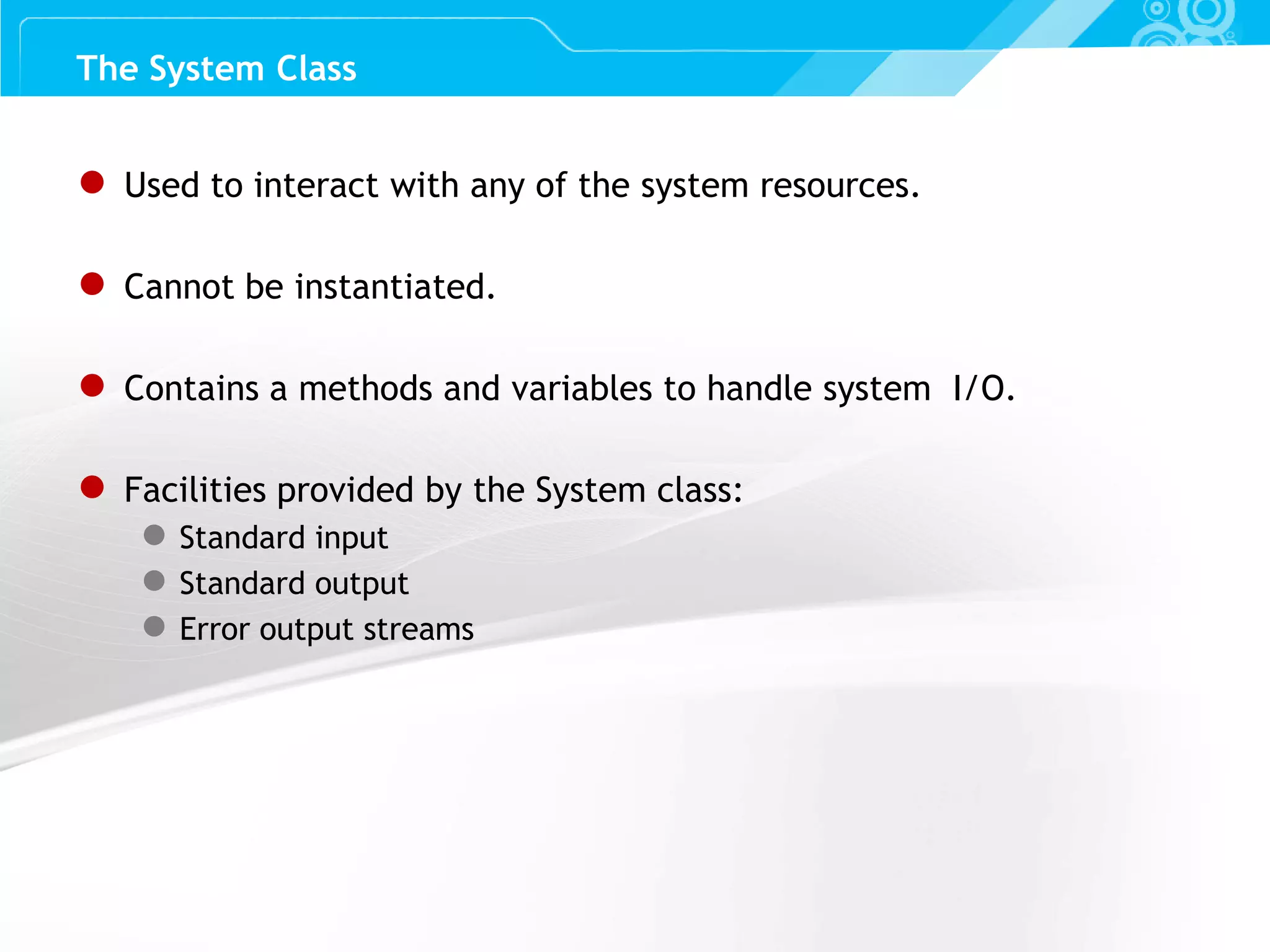Slide 49 ● Used to interact with any of the system resources. ● Cannot be instantiated. ● Contains a methods and variables to handle system I/O. ● Facilities provided by the System class: ● Standard input ● Standard output ● Error output streams The System Class 