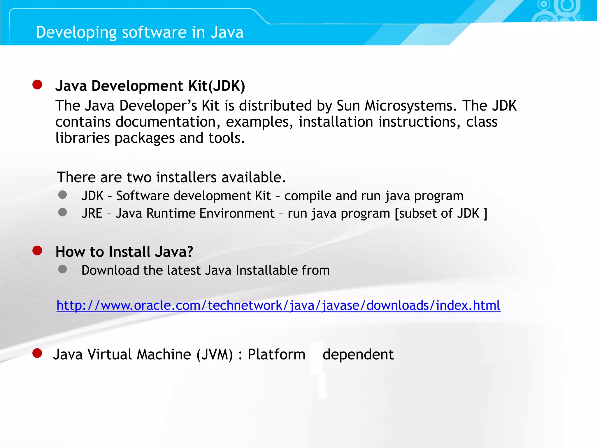 Slide 5 ● Java Development Kit(JDK) The Java Developer’s Kit is distributed by Sun Microsystems. The JDK contains documentation, examples, installation instructions, class libraries packages and tools. There are two installers available. ● JDK – Software development Kit – compile and run java program ● JRE – Java Runtime Environment – run java program [subset of JDK ] ● How to Install Java? ● Download the latest Java Installable from http://www.oracle.com/technetwork/java/javase/downloads/index.html ● Java Virtual Machine (JVM) : Platform Independent Developing software in Java 