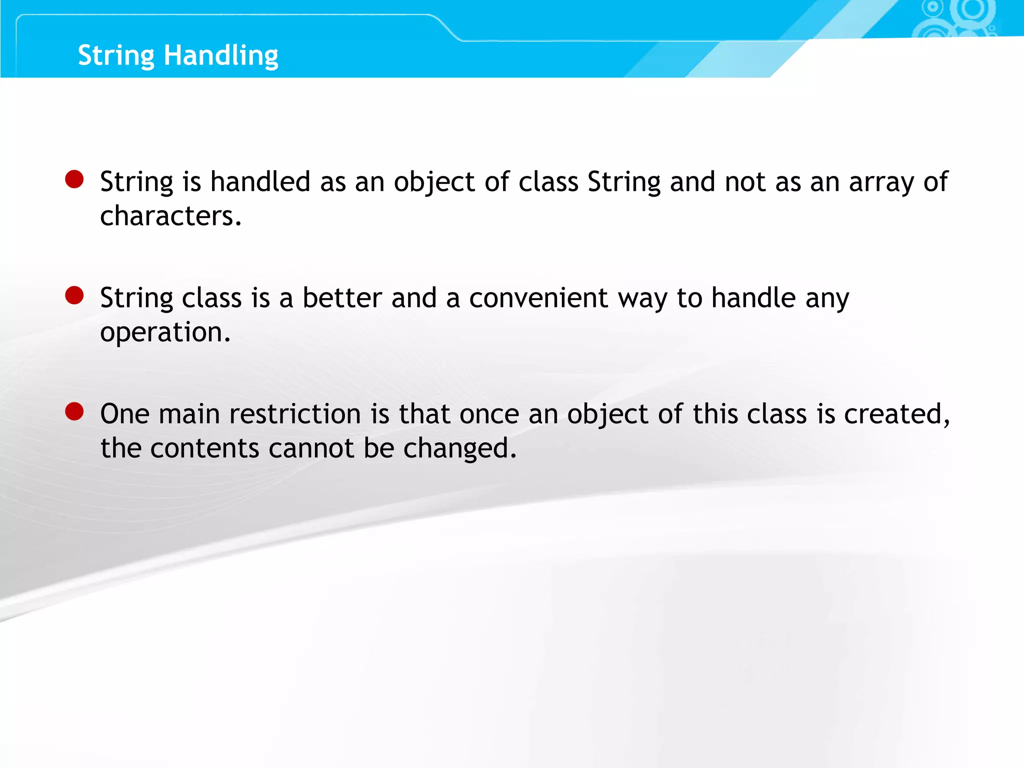 Slide 52 ● String is handled as an object of class String and not as an array of characters. ● String class is a better and a convenient way to handle any operation. ● One main restriction is that once an object of this class is created, the contents cannot be changed. String Handling 