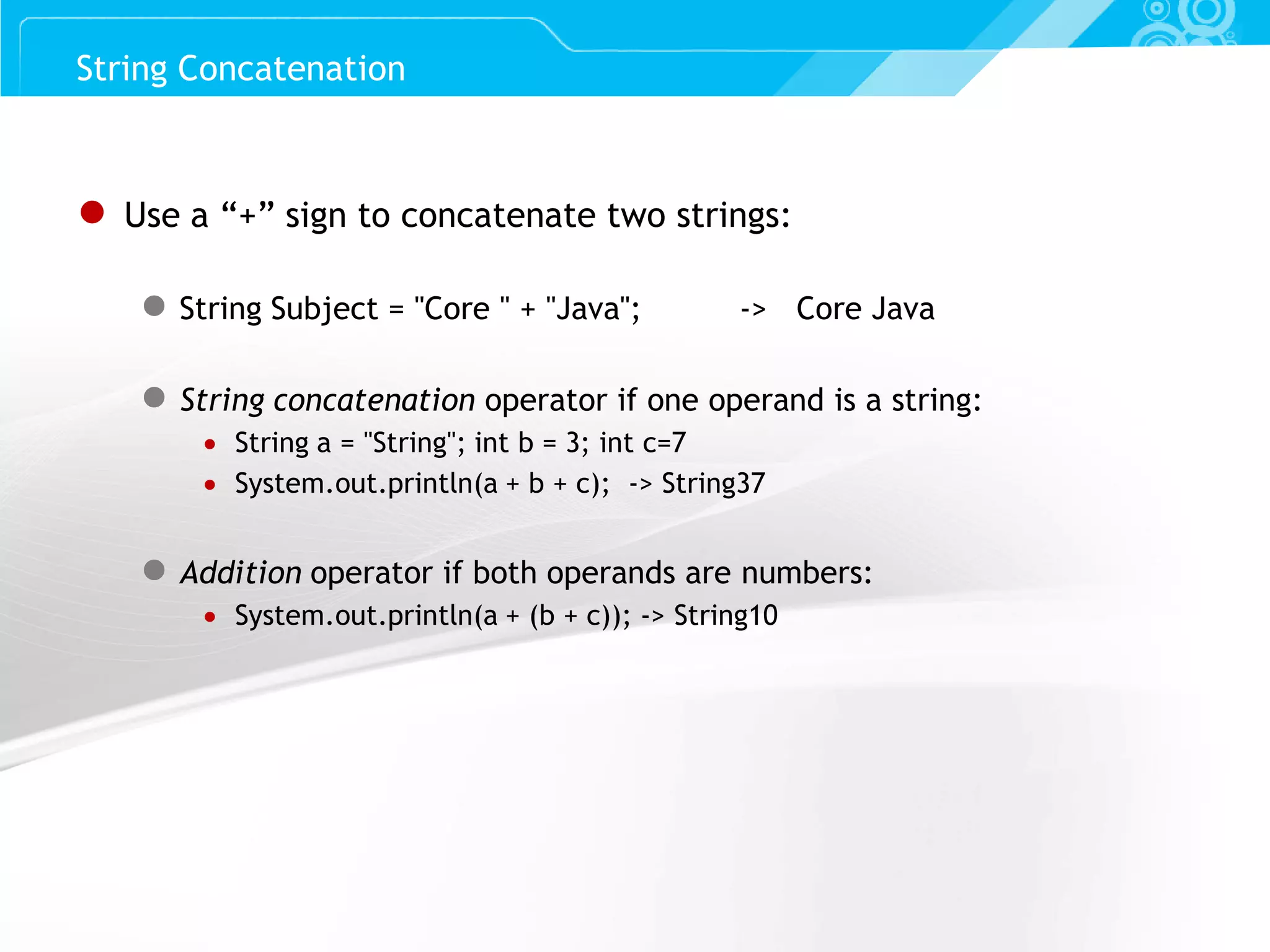 Slide 55 ● Use a “+” sign to concatenate two strings: ● String Subject = "Core " + "Java"; -> Core Java ● String concatenation operator if one operand is a string:  String a = "String"; int b = 3; int c=7  System.out.println(a + b + c); -> String37 ● Addition operator if both operands are numbers:  System.out.println(a + (b + c)); -> String10 String Concatenation 