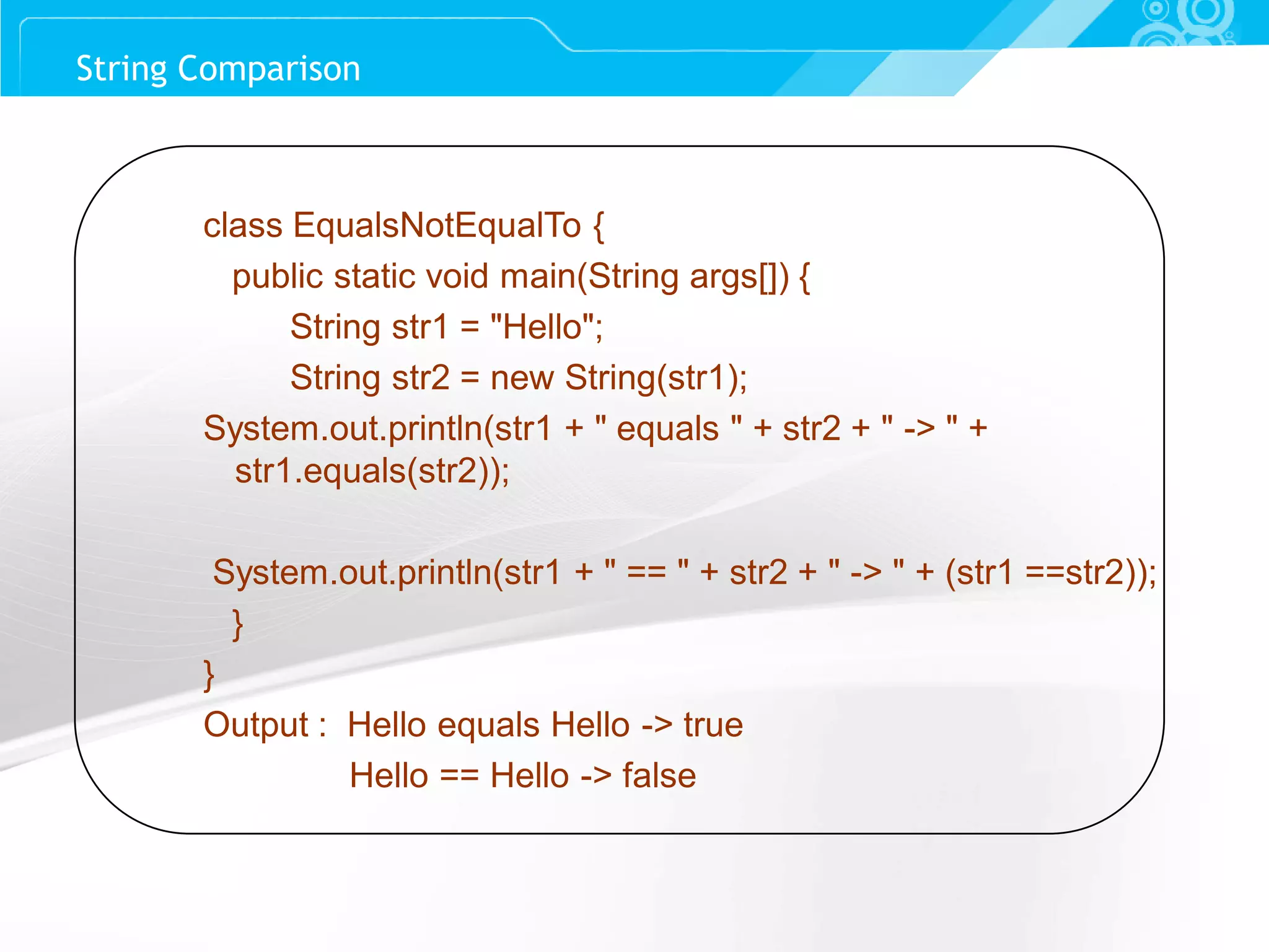 Slide 57 class EqualsNotEqualTo { public static void main(String args[]) { String str1 = "Hello"; String str2 = new String(str1); System.out.println(str1 + " equals " + str2 + " -> " + str1.equals(str2)); System.out.println(str1 + " == " + str2 + " -> " + (str1 ==str2)); } } Output : Hello equals Hello -> true Hello == Hello -> false String Comparison 