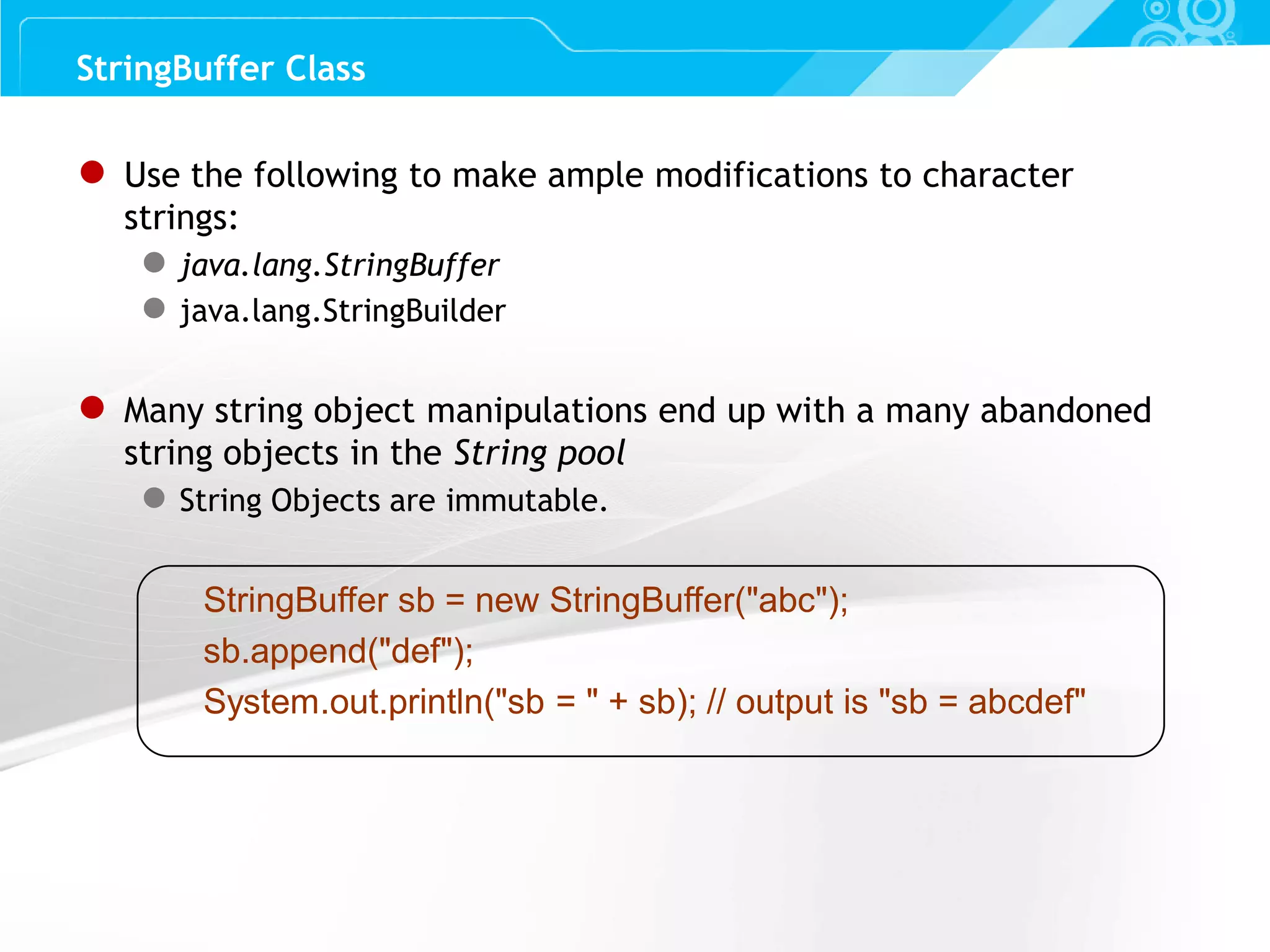 Slide 58 ● Use the following to make ample modifications to character strings: ● java.lang.StringBuffer ● java.lang.StringBuilder ● Many string object manipulations end up with a many abandoned string objects in the String pool ● String Objects are immutable. StringBuffer sb = new StringBuffer("abc"); sb.append("def"); System.out.println("sb = " + sb); // output is "sb = abcdef" StringBuffer Class 