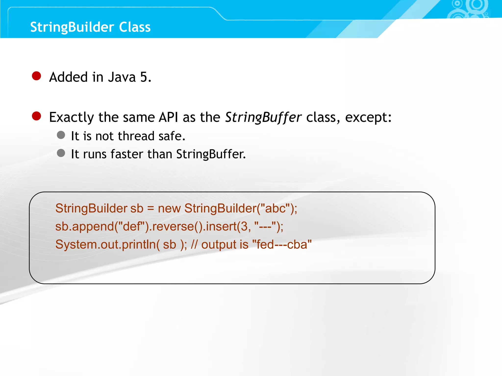 Slide 59 ● Added in Java 5. ● Exactly the same API as the StringBuffer class, except: ● It is not thread safe. ● It runs faster than StringBuffer. StringBuilder sb = new StringBuilder("abc"); sb.append("def").reverse().insert(3, "---"); System.out.println( sb ); // output is "fed---cba" StringBuilder Class 