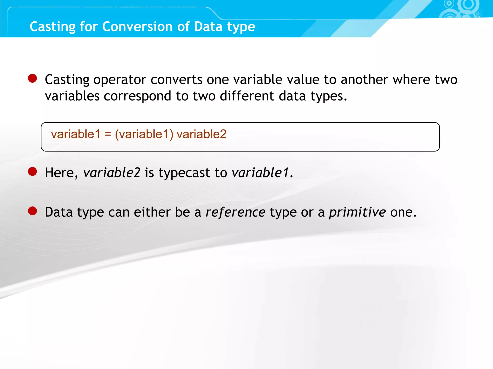 Slide 62 ● Casting operator converts one variable value to another where two variables correspond to two different data types. variable1 = (variable1) variable2 ● Here, variable2 is typecast to variable1. ● Data type can either be a reference type or a primitive one. Casting for Conversion of Data type 
