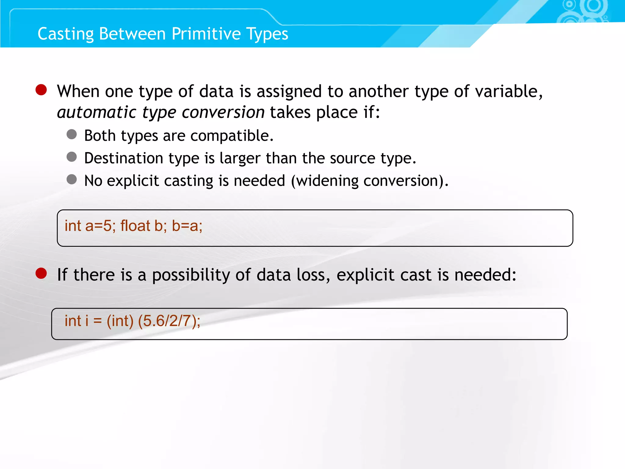 Slide 63 ● When one type of data is assigned to another type of variable, automatic type conversion takes place if: ● Both types are compatible. ● Destination type is larger than the source type. ● No explicit casting is needed (widening conversion). int a=5; float b; b=a; ● If there is a possibility of data loss, explicit cast is needed: int i = (int) (5.6/2/7); Casting Between Primitive Types 