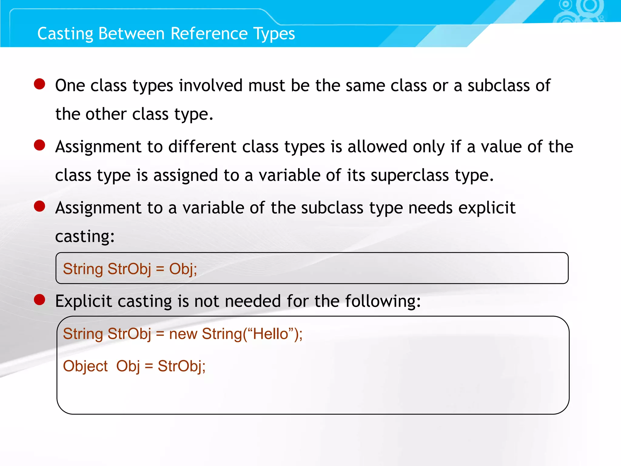Slide 64 ● One class types involved must be the same class or a subclass of the other class type. ● Assignment to different class types is allowed only if a value of the class type is assigned to a variable of its superclass type. ● Assignment to a variable of the subclass type needs explicit casting: String StrObj = Obj; ● Explicit casting is not needed for the following: String StrObj = new String(“Hello”); Object Obj = StrObj; Casting Between Reference Types 