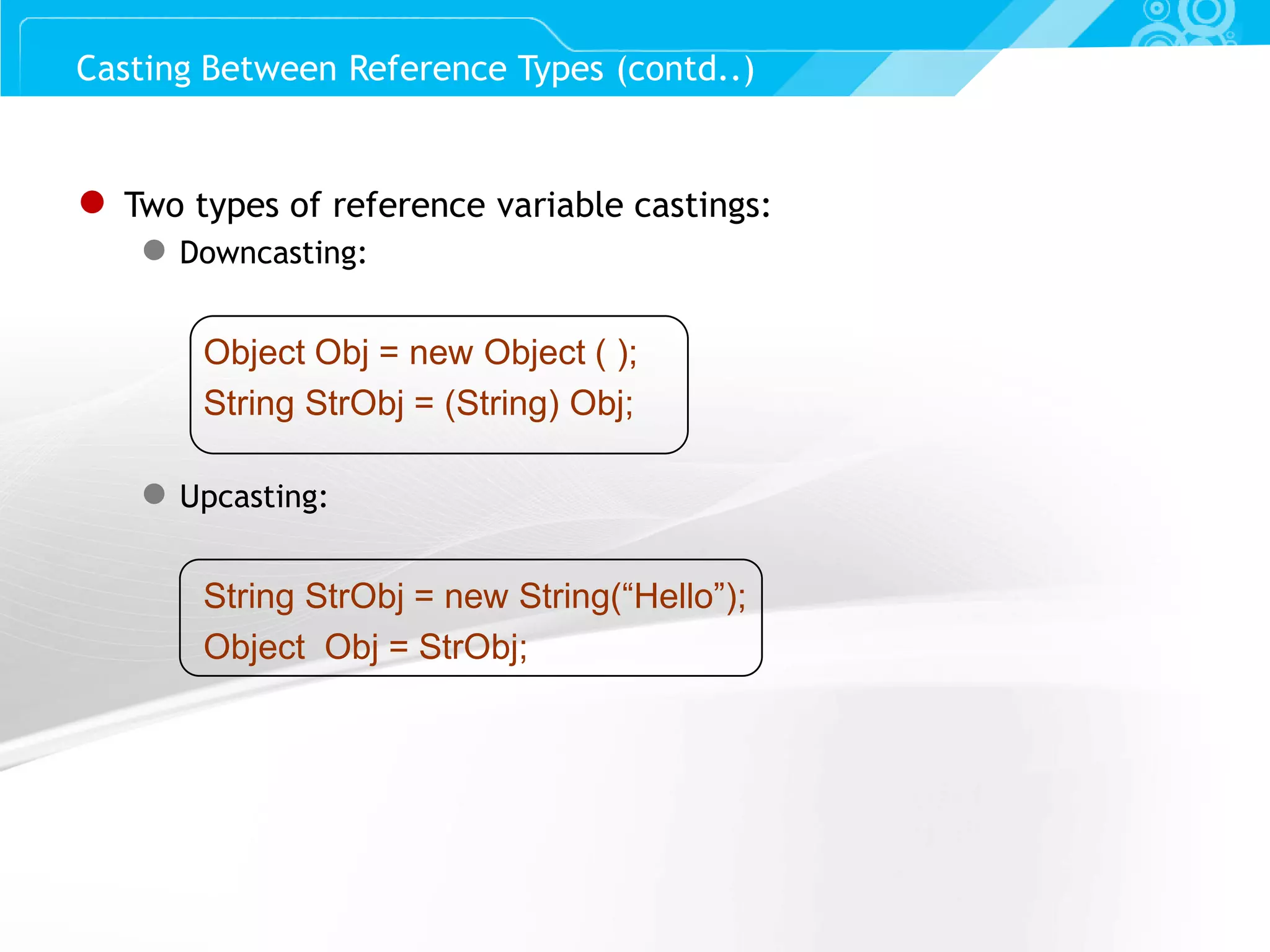 Slide 65 ● Two types of reference variable castings: ● Downcasting: Object Obj = new Object ( ); String StrObj = (String) Obj; ● Upcasting: String StrObj = new String(“Hello”); Object Obj = StrObj; Casting Between Reference Types (contd..) 