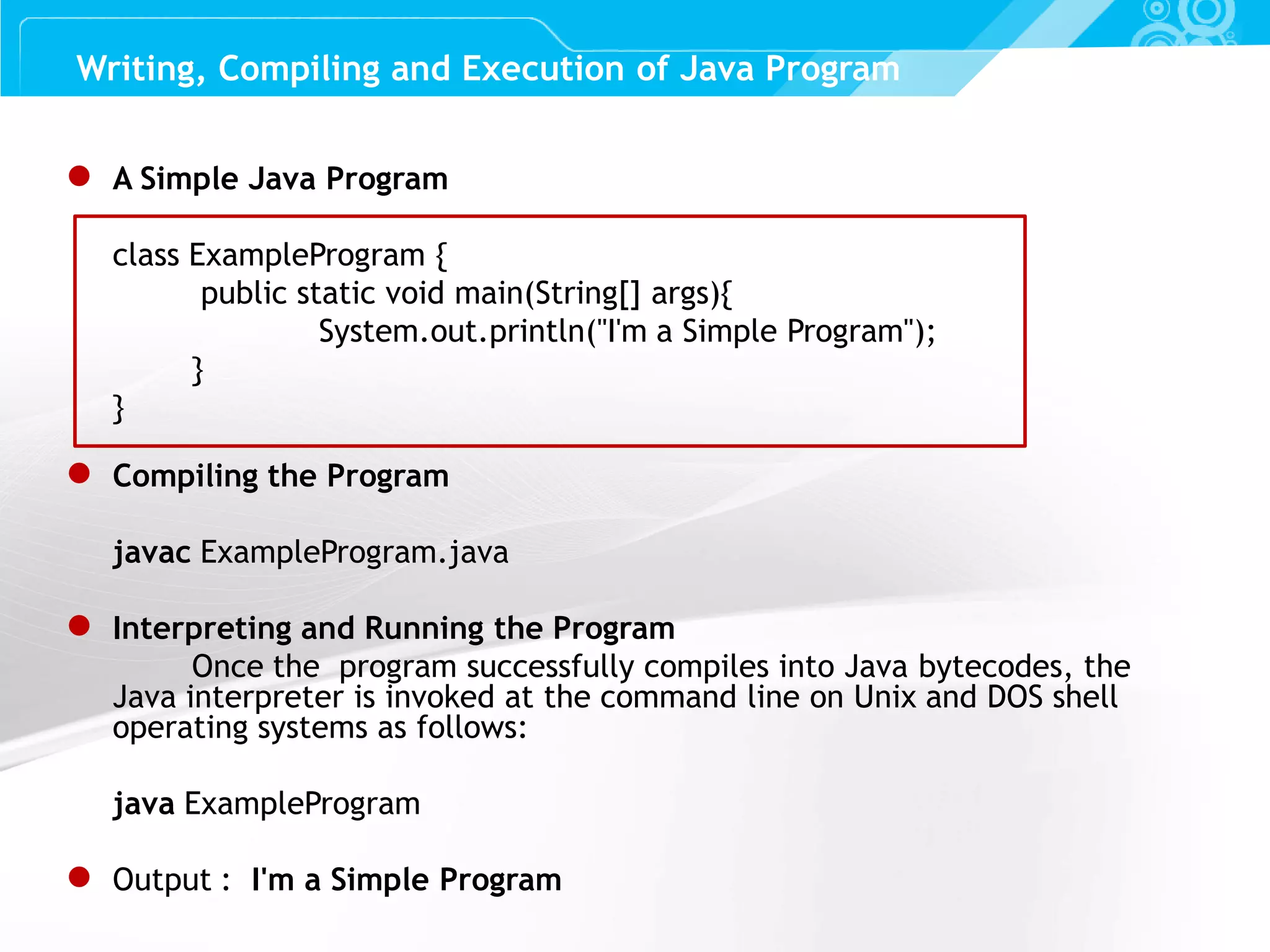 Slide 8 ● A Simple Java Program class ExampleProgram { public static void main(String[] args){ System.out.println("I'm a Simple Program"); } } ● Compiling the Program javac ExampleProgram.java ● Interpreting and Running the Program Once the program successfully compiles into Java bytecodes, the Java interpreter is invoked at the command line on Unix and DOS shell operating systems as follows: java ExampleProgram ● Output : I'm a Simple Program Writing, Compiling and Execution of Java Program 