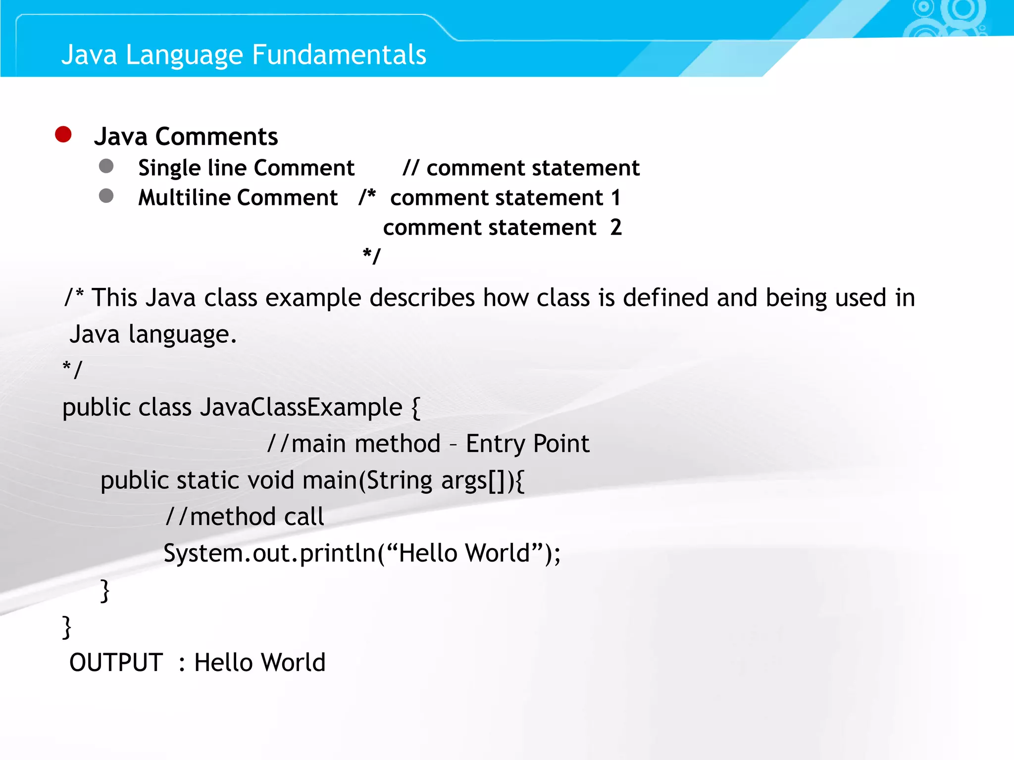 Slide 9 ● Java Comments ● Single line Comment // comment statement ● Multiline Comment /* comment statement 1 comment statement 2 */ Java Language Fundamentals /* This Java class example describes how class is defined and being used in Java language. */ public class JavaClassExample { //main method – Entry Point public static void main(String args[]){ //method call System.out.println(“Hello World”); } } OUTPUT : Hello World 