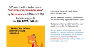 DBS was the first to be named
“THE WORLD’S BEST DIGITAL BANK”
by Euromoney in 2016 and 2018
by beating giants
like Citi, BBVA, ING etc.
In accepting the award, Piyush Gupta,
CEO of DBS Bank, said:
“At DBS, we believe that banks tomorrow will
look fundamentally different from banks today.
That’s why we have spent the past three years
deeply immersed in the digital agenda.
This has been an all-encompassing journey,
whether it is changing the culture and mindsets
of our people, re-architecting our technology
infrastructure, or leveraging Big Data,
biometrics and AI to make banking simple and
seamless for customers."
 