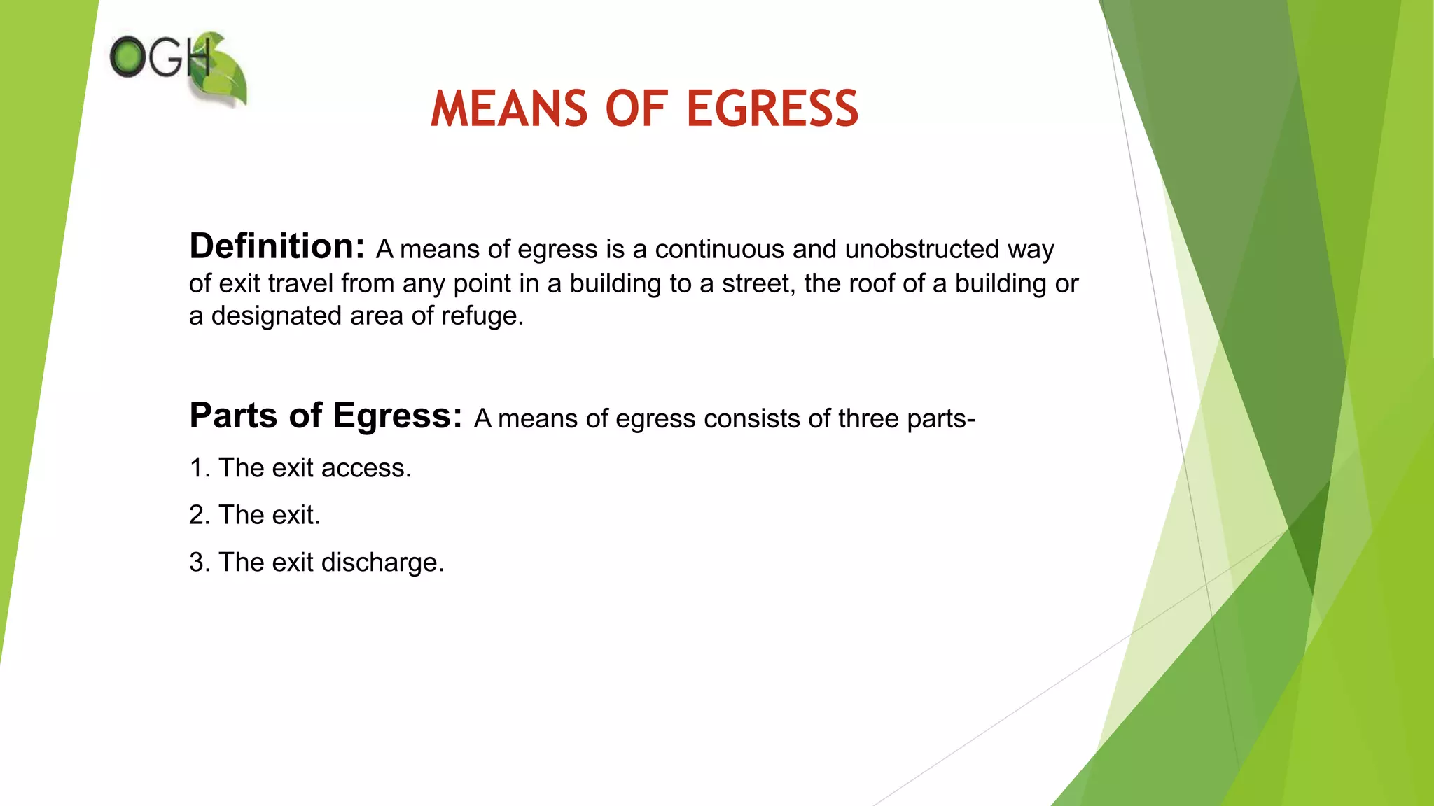 MEANS OF EGRESS
Definition: A means of egress is a continuous and unobstructed way
of exit travel from any point in a building to a street, the roof of a building or
a designated area of refuge.
Parts of Egress: A means of egress consists of three parts-
1. The exit access.
2. The exit.
3. The exit discharge.