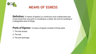 MEANS OF EGRESS
Definition: A means of egress is a continuous and unobstructed way
of exit travel from any point in a building to a street, the roof of a building or
a designated area of refuge.
Parts of Egress: A means of egress consists of three parts-
1. The exit access.
2. The exit.
3. The exit discharge.
 