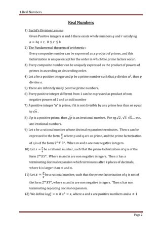 1.Real Numbers
Page 2
Real Numbers
1) Euclid’s Division Lemma:
Given Positive integers and there exists whole numbers and satisfying
2) The Fundamental theorem of arithmetic :
Every composite number can be expressed as a product of primes, and this
factorization is unique except for the order in which the prime factors occur.
3) Every composite number can be uniquely expressed as the product of powers of
primes in ascending or descending order.
4) Let be a positive integer and be a prime number such that divides then
divides .
5) There are infinitely many positive prime numbers,
6) Every positive integer different from 1 can be expressed as product of non
negative powers of 2 and an odd number
7) A positive integer “n” is prime if it is not divisible by any prime less than or equal
to .
8) If is a positive prime, then is an irrational number. For eg. ,… etc.
are irrational numbers.
9) Let x be a rational number whose decimal expansion terminates. Then x can be
expressed in the form , where p and q are co prime, and the prime factorization
of q is of the form . When m and n are non negative integers.
10) Let be a rational number, such that the prime factorization of q is of the
form . Where m and n are non negative integers. Then has a
terminating decimal expansion which terminates after k places of decimals,
where k is larger than and .
11) Let be a rational number, such that the prime factorization of q is not of
the form where m and n are non negative integers. Then x has non
terminating repeating decimal expansion.
12) We define if , where a and x are positive numbers and
 