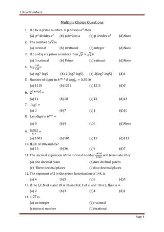 1.Real Numbers
Page 4
Multiple Choice Questions
1. If p be a prime number. If p divides then
(a) divides (b) p divides a (c) p divides (d)None
2. The number is
(a) rational (b) irrational (c) integer (d)None
3. If p and q are prime numbers then is
(a) Irrational (b) Prime (c) rational (d)None
4. =
(a) log7-log5 (b) 2(log7-log5) (c) 3(log7-log5) (d)1
5. Number of digits in if .
(a) 1210 (b)1212 (c)1211 (d)0
6. =
(a) 11 (b)10 (c)12 (d)13
7.
(a) 0 (b)7 (c)1 (d)10
8. Last digit in
(a) 0 (b)4 (c)6 (d)None
9.
(a) 1001 (b)101 (c)11 (d)111
10. H.C.F of 306 and 657
(a) 16 (b)36 (c)9 (d)7
11. The decimal expansion of the rational number will terminate after
(a) one decimal place (b)two decimal places
(c) Three decimal places (d)four decimal places
12. The exponent of 2 in the prime factorization of 144, is
(a) 4 (b)5 (c)6 (d)3
13. If the L.C.M of and 18 is 36 and H.C.F of and 18 is 2, then
(a) 2 (b)3 (c)4 (d)1
14. . is
(a) an integer (b) rational
(c)natural number (d)irrational
 