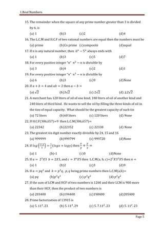 1.Real Numbers
Page 5
15. The remainder when the square of any prime number greater than 3 is divided
by 6, is
(a) 1 (b)3 (c)2 (d)4
16. The L.C.M and H.C.F of two rational numbers are equal then the numbers must be
(a) prime (b)Co prime (c)composite (d)equal
17. If n is any natural number, then always ends with
(a) 1 (b)3 (c)5 (d)7
18. For every positive integer “ is divisible by
(a) 3 (b)4 (c)2 (d)1
19. For every positive integer “ is divisible by
(a) 6 (b)3 (c)9 (d)None
20. If and then
(a) (b)3 (c) 2 (d) 2
21. A merchant has 120 liters of oil of one kind, 180 liters of oil of another kind and
240 liters of third kind. He wants to sell the oil by filling the three kinds of oil in
the tins of equal capacity. What should be the greatest capacity of such tin
(a) 72 liters (b)60 liters (c) 120 liters (d) None
22. If H.C.F(306,657)=9 then L.C.M(306,657)=
(a) (b)22352 (c) 22338 (d) None
23. The greatest six digit number exactly divisible by 24, 15 and 16
(a) (b)999799 (c) 999720 (d)None
24. If then
(a) 1 (b)-1 (c)0 (d)None
25. If and then L.C.M(a, b, c)= then
(a) 1 (b)2 (c)3 (d)9
26. If and being prime numbers then L.C.M(a,b)=
(a) (b) (c) (d)
27. If the sum of LCM and HCF of two numbers is 1260 and their LCM is 900 more
than their HCF, then the product of two numbers is
(a) 203400 (b)194400 (c)198400 (d)205400
28. Prime factorization of 13915 is
(a) . . (b) . . (c) . . . (d) . .
 