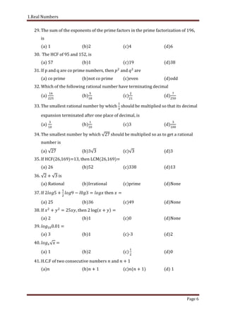 1.Real Numbers
Page 6
29. The sum of the exponents of the prime factors in the prime factorization of 196,
is
(a) 1 (b)2 (c)4 (d)6
30. The HCF of 95 and 152, is
(a) 57 (b)1 (c)19 (d)38
31. If p and q are co prime numbers, then and are
(a) co prime (b)not co prime (c)even (d)odd
32. Which of the following rational number have terminating decimal
(a) (b) (c) (d)
33. The smallest rational number by which should be multiplied so that its decimal
expansion terminated after one place of decimal, is
(a) (b) (c) (d)
34. The smallest number by which should be multiplied so as to get a rational
number is
(a) (b) (c) (d)3
35. If HCF(26,169)=13, then LCM(26,169)=
(a) 26 (b)52 (c)338 (d)13
36. is
(a) Rational (b)Irrational (c)prime (d)None
37. If then
(a) 25 (b)36 (c)49 (d)None
38. If then log
(a) 2 (b)1 (c)0 (d)None
39. . =
(a) 3 (b)1 (c)-3 (d)2
40. =
(a) 1 (b)2 (c (d)0
41. H.C.F of two consecutive numbers and
(a) (b) (c) (d)
 
