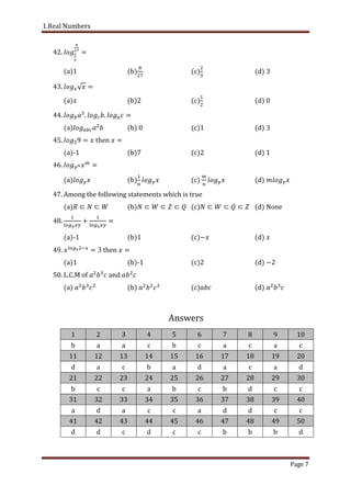 1.Real Numbers
Page 7
42.
(a) (b) (c) (d)
43.
(a) (b)2 (c) (d)
44. . .
(a) (b) (c)1 (d) 3
45. then
(a)-1 (b)7 (c)2 (d) 1
46.
(a) (b) (c) (d)
47. Among the following statements which is true
(a) (b) (c) (d) None
48.
(a)-1 (b)1 (c) (d)
49. then
(a)1 (b)-1 (c) (d)
50. L.C.M of and
(a) (b) (c) (d)
Answers
1 2 3 4 5 6 7 8 9 10
b a a c b c a c a c
11 12 13 14 15 16 17 18 19 20
d a c b a d a c a d
21 22 23 24 25 26 27 28 29 30
b c c a b c b d c c
31 32 33 34 35 36 37 38 39 40
a d a c c a d d c c
41 42 43 44 45 46 47 48 49 50
d d c d c c b b b d
 