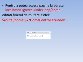 • Pentru a putea accesa pagina la adresa:
localhost/CIgniter1/index.php/home
editati fisierul de routare astfel:
$route[‘home’] = ‘HomeController/index';
 