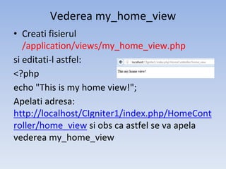 Vederea my_home_view
• Creati fisierul
/application/views/my_home_view.php
si editati-l astfel:
<?php
echo "This is my home view!";
Apelati adresa:
http://localhost/CIgniter1/index.php/HomeCont
roller/home_view si obs ca astfel se va apela
vederea my_home_view
 