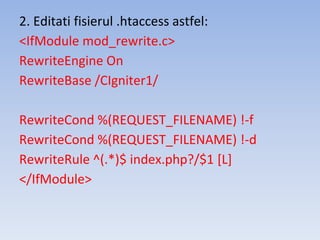 2. Editati fisierul .htaccess astfel:
<IfModule mod_rewrite.c>
RewriteEngine On
RewriteBase /CIgniter1/
RewriteCond %(REQUEST_FILENAME) !-f
RewriteCond %(REQUEST_FILENAME) !-d
RewriteRule ^(.*)$ index.php?/$1 [L]
</IfModule>
 