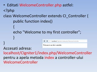 • Editati WelcomeController.php astfel:
<?php
class WelcomeController extends CI_Controller {
public function index()
{
echo "Welcome to my first controller";
}
}
Accesati adresa:
localhost/CIgniter1/index.php/WelcomeController
pentru a apela metoda index a controller-ului
WelcomeController
 